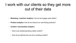 I work with our clients so they get more
out of their data
• Marketing / customer analytics: how do we engage users better?
• Product analytics: how do we improve our user-facing products?
• Content / merchandise analytics:
• How to we write/produce/buy better content?
• How do we optimise the use of our existing content?
 