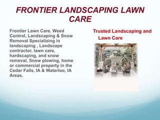 FRONTIER LANDSCAPING LAWN
CARE
Frontier Lawn Care, Weed
Control, Landscaping & Snow
Removal Specializing in
landscaping , Landscape
contractor, lawn care,
hardscaping, and snow
removal, Snow plowing, home
or commercial property in the
Cedar Falls, IA & Waterloo, IA
Areas.
Trusted Landscaping and
Lawn Care
 