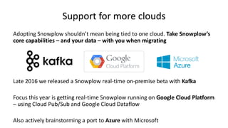 Support for more clouds
Adopting Snowplow shouldn’t mean being tied to one cloud. Take Snowplow’s
core capabilities – and your data – with you when migrating
Late 2016 we released a Snowplow real-time on-premise beta with Kafka
Focus this year is getting real-time Snowplow running on Google Cloud Platform
– using Cloud Pub/Sub and Google Cloud Dataflow
Also actively brainstorming a port to Azure with Microsoft
 