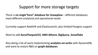 Support for more storage targets
There is no single“hero” database for Snowplow – different databases
meet different analytical and operational needs
Currently support Redshift and Elasticsearch, plus limited Postgres support
Want to add Avro/Parquet/S3, AWS Athena, BigQuery, Snowflake
Also doing a lot of work implementing analytics-on-write with DynamoDB,
and want to restart R&D on graph databases
 