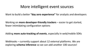 More intelligent event sources
Want to build a better “day zero experience” for analysts and developers
Working on more developer-friendly trackers – easier to get started,
fewer intimidating configuration options
Adding more auto-tracking of events, especially in web/mobile SDKs
Webhooks – currently support about 12 external platforms. We are
exploring schema inference so we can add another 100 sources!
 