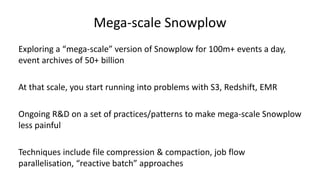 Mega-scale Snowplow
Exploring a “mega-scale” version of Snowplow for 100m+ events a day,
event archives of 50+ billion
At that scale, you start running into problems with S3, Redshift, EMR
Ongoing R&D on a set of practices/patterns to make mega-scale Snowplow
less painful
Techniques include file compression & compaction, job flow
parallelisation, “reactive batch” approaches
 