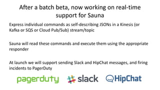 After a batch beta, now working on real-time
support for Sauna
Express individual commands as self-describing JSONs in a Kinesis (or
Kafka or SQS or Cloud Pub/Sub) stream/topic
Sauna will read these commands and execute them using the appropriate
responder
At launch we will support sending Slack and HipChat messages, and firing
incidents to PagerDuty
 