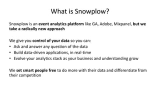 What is Snowplow?
Snowplow is an event analytics platform like GA, Adobe, Mixpanel, but we
take a radically new approach
We give you control of your data so you can:
• Ask and answer any question of the data
• Build data-driven applications, in real-time
• Evolve your analytics stack as your business and understanding grow
We set smart people free to do more with their data and differentiate from
their competition
 