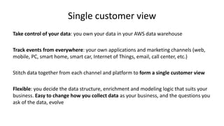 Single customer view
Take control of your data: you own your data in your AWS data warehouse
Track events from everywhere: your own applications and marketing channels (web,
mobile, PC, smart home, smart car, Internet of Things, email, call center, etc.)
Stitch data together from each channel and platform to form a single customer view
Flexible: you decide the data structure, enrichment and modeling logic that suits your
business. Easy to change how you collect data as your business, and the questions you
ask of the data, evolve
 