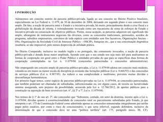 I INTRODUÇÃO
Adotaremos um conceito restrito de parceria público-privada, ligada ao seu conceito no Direito Positivo brasileiro,
especialmente na Lei Federal n. 11.079, de 30 de dezembro de 2004, deixando em segundo plano o seu conceito mais
amplo. De fato, a noção de parceria entre o Estado e a iniciativa privada, há muito, principalmente desde a crise fiscal e a
globalização da década de oitenta, é reiteradamente invocada como um mecanismo de soma de esforços de Estado e
iniciativa privada na consecução de objetivos públicos. Porém, nessa acepção, as parcerias adquirem um significado tão
amplo, abrangente de instrumentos negociais tão diversos, como as concessões tradicionais, permissões, acordos de
programa, subsídios empresariais, convênios de toda espécie com entidades sem fins lucrativos, Organizações Sociais –
OSs, Organizações da Sociedade Civil de Interesse Público – OSCIPs, franquias etc., que a sua conceituação dogmática
resultaria, se não impossível, pelo menos desprovida de utilidade prática.
No Direito Comparado, inclusive no modelo inglês e no português, tão comumente invocados, a noção de parceria
público-privada é dotada dessa maior amplitude, fazendo com que o seu estudo nos seja mais útil para analisarmos as
formas de cooperação em geral entre o Poder Público e entidades privadas do que para as específicas duas formas de
cooperação contempladas na Lei n. 11.079/04 (concessões patrocinadas e concessões administrativas).
Não empregando um conceito amplo de parcerias público-privadas, a Lei n. 11.079/04 adotou um conceito mais modesto,
valendo-se em maior ou menor escala da disciplina já existente das licitações públicas (Lei n. 8.666/93) e das concessões
de serviços públicos (Lei n. 8.987/95). Ao reduzir a sua complexidade e ineditismo, preveniu muitas dúvidas e
desconfianças hermenêuticas.
Em primeiro lugar temos, como espécie de parcerias público-privadas na Lei n. 11.079/04, as concessões patrocinadas,
que também poderiam ser chamadas de subsidiadas, subvencionadas ou, em alguns casos, de receita ou lucratividade
mínima assegurada, sem prejuízo da possibilidade, acrescida pela Lei n. 12.766/2012, de aportes públicos para a
construção ou aquisição de bens reversíveis (art. 6°, §§ 2º a 7º, Lei n. 11.079/04).
Nos termos do § 1º do seu art. 2º, são concessões que “Subsistem, contudo, em setor da doutrina, mesmo após a Lei n.
11.079/04, dúvidas quanto à constitucionalidade de concessões total ou parcialmente subsidiadas pelo Estado, já que
interpreta o art. 175 da Constituição Federal como admitindo apenas as concessões remuneradas integralmente por tarifas
pagas pelos usuários, por conta e risco do concessionário, o que seria inferível, segundo defendem, inclusive da
determinação de que a concessão deve ter uma “política tarifária” (art. 175, parágrafo único, III, CF).
 