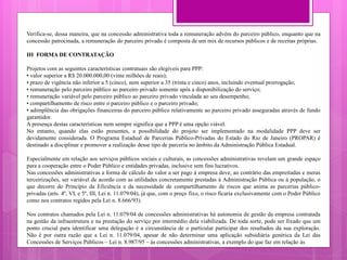 Verifica-se, dessa maneira, que na concessão administrativa toda a remuneração advém do parceiro público, enquanto que na
concessão patrocinada, a remuneração do parceiro privado é composta de um mix de recursos públicos e de receitas próprias.
III FORMA DE CONTRATAÇÃO
Projetos com as seguintes características contratuais são elegíveis para PPP:
• valor superior a R$ 20.000.000,00 (vinte milhões de reais);
• prazo de vigência não inferior a 5 (cinco), nem superior a 35 (trinta e cinco) anos, incluindo eventual prorrogação;
• remuneração pelo parceiro público ao parceiro privado somente após a disponibilização do serviço;
• remuneração variável pelo parceiro público ao parceiro privado vinculada ao seu desempenho;
• compartilhamento de risco entre o parceiro público e o parceiro privado;
• adimplência das obrigações financeiras do parceiro público relativamente ao parceiro privado asseguradas através de fundo
garantidor.
A presença destas características nem sempre significa que a PPP é uma opção viável.
No entanto, quando elas estão presentes, a possibilidade do projeto ser implementado na modalidade PPP deve ser
devidamente considerada. O Programa Estadual de Parcerias Público-Privadas do Estado do Rio de Janeiro (PROPAR) é
destinado a disciplinar e promover a realização desse tipo de parceria no âmbito da Administração Pública Estadual.
Especialmente em relação aos serviços públicos sociais e culturais, as concessões administrativas revelam um grande espaço
para a cooperação entre o Poder Público e entidades privadas, inclusive sem fins lucrativos.
Nas concessões administrativas a forma de cálculo do valor a ser pago à empresa deve, ao contrário das empreitadas e meras
terceirizações, ser variável de acordo com as utilidades concretamente prestadas à Administração Pública ou à população, o
que decorre do Princípio da Eficiência e da necessidade de compartilhamento de riscos que anima as parcerias público-
privadas (arts. 4º, VI, e 5º, III, Lei n. 11.079/04), já que, com o preço fixo, o risco ficaria exclusivamente com o Poder Público
como nos contratos regidos pela Lei n. 8.666/93).
Nos contratos chamados pela Lei n. 11.079/04 de concessões administrativas há autonomia de gestão da empresa contratada
na gestão da infraestrutura e na prestação do serviço por intermédio dela viabilizada. De toda sorte, pode ser fixado que um
ponto crucial para identificar uma delegação é a circunstância de o particular participar dos resultados da sua exploração.
Não é por outra razão que a Lei n. 11.079/04, apesar de não determinar uma aplicação subsidiária genérica da Lei das
Concessões de Serviços Públicos – Lei n. 8.987/95 – às concessões administrativas, a exemplo do que faz em relação às
 