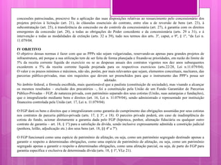 concessões patrocinadas, prescreve lhe a aplicação das suas disposições relativas ao ressarcimento pelo concessionário dos
projetos prévios à licitação (art. 21), às cláusulas essenciais do contrato, entre elas a de reversão de bens (art. 23), à
subcontratação (art. 25), à transferência da concessão ou do controle da concessionária (art. 27), à garantia com os direitos
emergentes da concessão (art. 28), a todas as obrigações do Poder concedente e da concessionária (arts. 29 a 31), e à
intervenção e todas as modalidades de extinção (arts. 32 a 39), tudo nos termos dos arts. 3º, caput, e 9º, § 1º, “da Lei n.
11.079/04.
IV OBJETIVO
O objetivo dessas normas é fazer com que as PPPs não sejam vulgarizadas, reservando-as apenas para grandes projetos de
infraestrutura, até porque a sua utilização tem de ser feita de forma planejada e fixando-se prioridades, em razão do limite de
5% da receita corrente líquida do exercício ou se as despesas anuais dos contratos vigentes nos dez anos subsequentes
excederem a 5% da receita corrente líquida projetada para os respectivos exercícios (arts.22/28, Lei n.11.079/04).
O valor e os prazos mínimos e máximos, não são, porém, por mais relevantes que sejam, elementos conceituais, nucleares, das
parcerias público-privadas, mas sim requisitos que devem ser preenchidos para que o instrumento das PPP’s possa ser
adotado.
No âmbito federal, a fórmula escolhida, mais questionável que a paulista (constituição de sociedade), mas visando a alcançar
os mesmos resultados – exclusão dos precatórios –, foi a constituição pela União de um Fundo Garantidor de Parcerias
Público-Privadas – FGP, de natureza privada, com patrimônio separado dos seus cotistas (União, suas autarquias e fundações),
que o integralizarão mediante bens e direitos (art. 16, Lei n. 11.079/04), sendo administrado e representado por instituição
financeira controlada pela União (art. 17, Lei n. 11.079/04).
O FGP dará os bens e direitos que o integralizaram como garantia do cumprimento das obrigações assumidas por seus cotistas
nos contratos de parceria público-privada (arts. 17, § 3º, e 18). O parceiro privado poderá, em caso de inadimplência do
cotista do fundo, acionar diretamente a garantia dada pelo FGP (hipoteca, penhor, alienação fiduciária ou qualquer outro
contrato de garantia – art. 18, § 1º) para a satisfação da dívida, sendo inclusive expressamente admitida a constrição judicial
(penhora, leilão, adjudicação etc.) dos seus bens (art. 18, §§ 4º a 7º).
O FGP funcionará como uma espécie de patrimônio de afetação, ou seja, como um patrimônio segregado destinado apenas a
garantir o respeito a determinadas obrigações, como uma espécie de patrimônio de afetação, ou seja, como um patrimônio
segregado apenas a garantir o respeito a determinadas obrigações, como uma afetação parcial, ou seja, de parte do FGP para
garantia específica e exclusiva de determinada dívida (arts. 18, § 1º, VI,e 21).
 