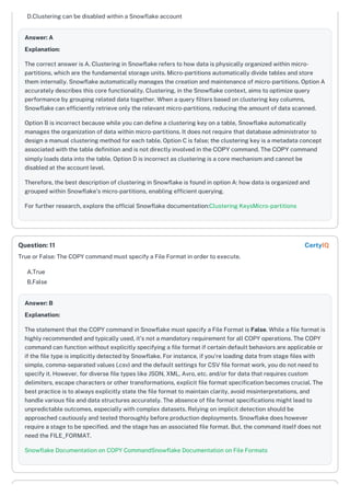 D.Clustering can be disabled within a Snowflake account
Answer: A
Explanation:
The correct answer is A. Clustering in Snowflake refers to how data is physically organized within micro-
partitions, which are the fundamental storage units. Micro-partitions automatically divide tables and store
them internally. Snowflake automatically manages the creation and maintenance of micro-partitions. Option A
accurately describes this core functionality. Clustering, in the Snowflake context, aims to optimize query
performance by grouping related data together. When a query filters based on clustering key columns,
Snowflake can efficiently retrieve only the relevant micro-partitions, reducing the amount of data scanned.
Option B is incorrect because while you can define a clustering key on a table, Snowflake automatically
manages the organization of data within micro-partitions. It does not require that database administrator to
design a manual clustering method for each table. Option C is false; the clustering key is a metadata concept
associated with the table definition and is not directly involved in the COPY command. The COPY command
simply loads data into the table. Option D is incorrect as clustering is a core mechanism and cannot be
disabled at the account level.
Therefore, the best description of clustering in Snowflake is found in option A: how data is organized and
grouped within Snowflake’s micro-partitions, enabling efficient querying.
For further research, explore the official Snowflake documentation:Clustering KeysMicro-partitions
True or False: The COPY command must specify a File Format in order to execute.
A.True
B.False
Answer: B
Explanation:
The statement that the COPY command in Snowflake must specify a File Format is False. While a file format is
highly recommended and typically used, it's not a mandatory requirement for all COPY operations. The COPY
command can function without explicitly specifying a file format if certain default behaviors are applicable or
if the file type is implicitly detected by Snowflake. For instance, if you're loading data from stage files with
simple, comma-separated values (.csv) and the default settings for CSV file format work, you do not need to
specify it. However, for diverse file types like JSON, XML, Avro, etc. and/or for data that requires custom
delimiters, escape characters or other transformations, explicit file format specification becomes crucial. The
best practice is to always explicitly state the file format to maintain clarity, avoid misinterpretations, and
handle various file and data structures accurately. The absence of file format specifications might lead to
unpredictable outcomes, especially with complex datasets. Relying on implicit detection should be
approached cautiously and tested thoroughly before production deployments. Snowflake does however
require a stage to be specified, and the stage has an associated file format. But, the command itself does not
need the FILE_FORMAT.
Snowflake Documentation on COPY CommandSnowflake Documentation on File Formats
Question: 11 CertyIQ
 