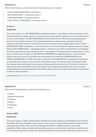 Which of the following commands sets the Virtual Warehouse for a session?
A.COPY WAREHOUSE FROM <<config file>>;
B.SET WAREHOUSE = <<warehouse name>>;
C.USE WAREHOUSE <<warehouse name>>;
D.USE VIRTUAL_WAREHOUSE <<warehouse name>>;
Answer: C
Explanation:
The correct answer is C, USE WAREHOUSE <<warehouse name>>;. In Snowflake, virtual warehouses are the
compute engines that power queries. To execute queries using a specific warehouse, you must explicitly set it
for your current session. The USE WAREHOUSE command achieves this, effectively directing subsequent
queries to the specified warehouse. This command operates on a session level, meaning the selected
warehouse will remain active for the duration of the current session unless changed again. Option A, COPY
WAREHOUSE FROM <<config file>>;, is incorrect as there's no such command for copying warehouse settings.
Option B, SET WAREHOUSE = <<warehouse name>>;, attempts to use a SET command which is not designed
for directly specifying an active warehouse; this is more aligned with setting session-level parameters, not the
active compute resource. Option D, USE VIRTUAL_WAREHOUSE <<warehouse name>>;, is also incorrect.
While it hints at the correct functionality, the precise keyword in Snowflake is WAREHOUSE and not
VIRTUAL_WAREHOUSE. The USE command in conjunction with WAREHOUSE is the designated mechanism
to switch between compute resources within a Snowflake session. The selected virtual warehouse dictates
the compute resources allocated to your queries, impacting performance and cost. The choice of warehouse
affects which data is accessible to the current session, thus underlining the importance of this command.
Understanding the relationship between a Snowflake session and active compute warehouses is fundamental
to effective data processing.
Authoritative link:Snowflake Documentation on USE WAREHOUSE
Which of the following objects can be cloned? (Choose four.)
A.Tables
B.Named File Formats
C.Schemas
D.Shares
E.Databases
F.Users
Answer: ABCE
Explanation:
The correct answer is ABCE, meaning Tables, Named File Formats, Schemas, and Databases can be cloned in
Snowflake. Cloning in Snowflake creates a point-in-time copy of an object without physically duplicating the
underlying data, initially. This functionality leverages Snowflake's metadata and zero-copy cloning
capabilities. Tables, being a fundamental data storage structure, can be cloned, resulting in a new table with
the same data structure and, initially, the same data. Named File Formats, which define the structure of data
Question: 12 CertyIQ
Question: 13 CertyIQ
 