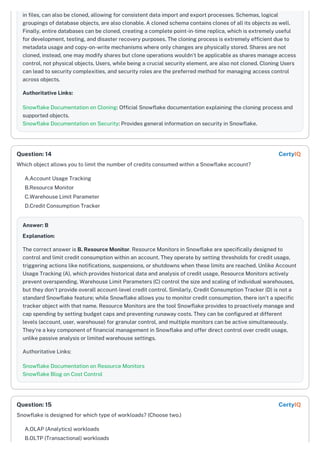 in files, can also be cloned, allowing for consistent data import and export processes. Schemas, logical
groupings of database objects, are also clonable. A cloned schema contains clones of all its objects as well.
Finally, entire databases can be cloned, creating a complete point-in-time replica, which is extremely useful
for development, testing, and disaster recovery purposes. The cloning process is extremely efficient due to
metadata usage and copy-on-write mechanisms where only changes are physically stored. Shares are not
cloned, instead, one may modify shares but clone operations wouldn't be applicable as shares manage access
control, not physical objects. Users, while being a crucial security element, are also not cloned. Cloning Users
can lead to security complexities, and security roles are the preferred method for managing access control
across objects.
Authoritative Links:
Snowflake Documentation on Cloning: Official Snowflake documentation explaining the cloning process and
supported objects.
Snowflake Documentation on Security: Provides general information on security in Snowflake.
Which object allows you to limit the number of credits consumed within a Snowflake account?
A.Account Usage Tracking
B.Resource Monitor
C.Warehouse Limit Parameter
D.Credit Consumption Tracker
Answer: B
Explanation:
The correct answer is B. Resource Monitor. Resource Monitors in Snowflake are specifically designed to
control and limit credit consumption within an account. They operate by setting thresholds for credit usage,
triggering actions like notifications, suspensions, or shutdowns when these limits are reached. Unlike Account
Usage Tracking (A), which provides historical data and analysis of credit usage, Resource Monitors actively
prevent overspending. Warehouse Limit Parameters (C) control the size and scaling of individual warehouses,
but they don't provide overall account-level credit control. Similarly, Credit Consumption Tracker (D) is not a
standard Snowflake feature; while Snowflake allows you to monitor credit consumption, there isn't a specific
tracker object with that name. Resource Monitors are the tool Snowflake provides to proactively manage and
cap spending by setting budget caps and preventing runaway costs. They can be configured at different
levels (account, user, warehouse) for granular control, and multiple monitors can be active simultaneously.
They're a key component of financial management in Snowflake and offer direct control over credit usage,
unlike passive analysis or limited warehouse settings.
Authoritative Links:
Snowflake Documentation on Resource Monitors
Snowflake Blog on Cost Control
Snowflake is designed for which type of workloads? (Choose two.)
A.OLAP (Analytics) workloads
B.OLTP (Transactional) workloads
Question: 14 CertyIQ
Question: 15 CertyIQ
 