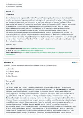 C.Concurrent workloads
D.On-premise workloads
Answer: AC
Explanation:
Snowflake is primarily engineered for Online Analytical Processing (OLAP) workloads, characterized by
complex queries across large datasets to extract insights. Its architecture, leveraging a columnar database
and scalable compute resources, is optimized for analytical tasks such as business intelligence, data
warehousing, and reporting. This contrasts with Online Transaction Processing (OLTP) systems, which focus
on high-volume, short transactions like those found in e-commerce platforms or financial systems.
Snowflake's separation of storage and compute allows for independent scaling of these resources,
accommodating concurrent workloads effectively. Multiple users can perform complex queries
simultaneously without significant performance degradation, enabling collaborative data analysis. This
concurrency feature is a crucial component of Snowflake's architecture. While Snowflake operates as a
cloud-native service, it is not designed for on-premise deployments; rather, it is delivered as a fully managed
service on cloud infrastructure. Therefore, OLAP workloads and concurrent workloads accurately describe
Snowflake’s intended use.
Relevant Links:
Snowflake Architecture: https://www.snowflake.com/product/architecture/
OLAP vs OLTP: https://www.bmc.com/blogs/olap-vs-oltp/
Snowflake Scalability: https://www.snowflake.com/blog/snowflake-architecture-delivers-unmatched-
performance/
What are the three layers that make up Snowflake's architecture? (Choose three.)
A.Compute
B.Tri-Secret Secure
C.Storage
D.Cloud Services
Answer: ACD
Explanation:
The correct answer is A, C, and D: Compute, Storage, and Cloud Services. Snowflake's architecture is
fundamentally built upon these three distinct but interconnected layers. The Storage layer (C) is where all
persistent data resides, stored in a columnar format for optimized querying. Snowflake manages the
underlying storage, providing users with a seamless experience, irrespective of the cloud provider chosen
(e.g., AWS, Azure, GCP). This separation of storage from compute allows for independent scaling. The
Compute layer (A) is responsible for executing queries and other data processing tasks. Snowflake utilizes
virtual warehouses, which are clusters of compute resources, enabling parallel processing and scalability as
needed. Users can resize warehouses dynamically based on workload requirements, paying only for the
compute they consume. The Cloud Services layer (D) acts as the brain of Snowflake. It manages
authentication, access control, query optimization, metadata management, infrastructure management, and
all other system-level tasks. It provides the infrastructure for all data management services. These three
layers operating independently are what gives Snowflake its scalability, performance and flexibility. This
architecture follows the principle of separation of concerns, a common architectural pattern in cloud
Question: 16 CertyIQ
 