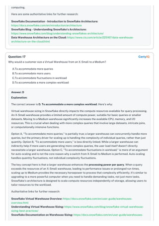 computing.
Here are some authoritative links for further research:
Snowflake Documentation - Introduction to Snowflake Architecture:
https://docs.snowflake.com/en/introduction/architecture
Snowflake Blog - Understanding Snowflake’s Architecture:
https://www.snowflake.com/blog/understanding-snowflakes-architecture/
Data Warehouse Architecture on the Cloud: https://www.cio.com/article/225167/data-warehouse-
architecture-on-the-cloud.html
Why would a customer size a Virtual Warehouse from an X-Small to a Medium?
A.To accommodate more queries
B.To accommodate more users
C.To accommodate fluctuations in workload
D.To accommodate a more complex workload
Answer: D
Explanation:
The correct answer is D. To accommodate a more complex workload. Here's why:
Virtual warehouse sizing in Snowflake directly impacts the compute resources available for query processing.
An X-Small warehouse provides a limited amount of compute power, suitable for basic queries or smaller
datasets. Moving to a Medium warehouse significantly increases the available CPU, memory, and I/O
resources. This is crucial when dealing with more complex queries that involve large datasets, intricate joins,
or computationally intensive functions.
Option A, "To accommodate more queries," is partially true; a larger warehouse can concurrently handle more
queries, but the primary driver for scaling up is handling the complexity of individual queries, rather than just
quantity. Option B, "To accommodate more users," is less directly linked. While a larger warehouse can
indirectly help if more users are generating more complex queries, the user load itself doesn't directly
necessitate a larger warehouse. Option C, "To accommodate fluctuations in workload," is more of an argument
for auto-scaling and is not the core reason why a switch from X-Small to Medium is performed. Auto-scaling
handles quantity fluctuations, not individual complexity fluctuations.
The key concept here is that a larger warehouse enhances the processing power per query. When a query
exceeds the resources of an X-Small warehouse, leading to performance issues or prolonged run times,
scaling up to Medium provides the necessary horsepower to process that complexity efficiently. It's similar to
upgrading to a more powerful computer when you need to handle demanding tasks, not just more tasks.
Snowflake's architecture is designed to scale compute resources independently of storage, allowing users to
tailor resources to the workload.
Authoritative links for further research:
Snowflake Virtual Warehouse Overview: https://docs.snowflake.com/en/user-guide/warehouses-
overview.html
Understanding Virtual Warehouse Sizing: https://www.snowflake.com/blog/snowflake-virtual-warehouse-
sizing-best-practices/
Snowflake Documentation on Warehouse Sizing: https://docs.snowflake.com/en/user-guide/warehouses-
Question: 17 CertyIQ
 