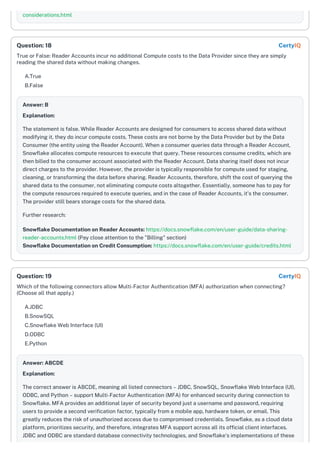 considerations.html
True or False: Reader Accounts incur no additional Compute costs to the Data Provider since they are simply
reading the shared data without making changes.
A.True
B.False
Answer: B
Explanation:
The statement is false. While Reader Accounts are designed for consumers to access shared data without
modifying it, they do incur compute costs. These costs are not borne by the Data Provider but by the Data
Consumer (the entity using the Reader Account). When a consumer queries data through a Reader Account,
Snowflake allocates compute resources to execute that query. These resources consume credits, which are
then billed to the consumer account associated with the Reader Account. Data sharing itself does not incur
direct charges to the provider. However, the provider is typically responsible for compute used for staging,
cleaning, or transforming the data before sharing. Reader Accounts, therefore, shift the cost of querying the
shared data to the consumer, not eliminating compute costs altogether. Essentially, someone has to pay for
the compute resources required to execute queries, and in the case of Reader Accounts, it's the consumer.
The provider still bears storage costs for the shared data.
Further research:
Snowflake Documentation on Reader Accounts: https://docs.snowflake.com/en/user-guide/data-sharing-
reader-accounts.html (Pay close attention to the "Billing" section)
Snowflake Documentation on Credit Consumption: https://docs.snowflake.com/en/user-guide/credits.html
Which of the following connectors allow Multi-Factor Authentication (MFA) authorization when connecting?
(Choose all that apply.)
A.JDBC
B.SnowSQL
C.Snowflake Web Interface (UI)
D.ODBC
E.Python
Answer: ABCDE
Explanation:
The correct answer is ABCDE, meaning all listed connectors – JDBC, SnowSQL, Snowflake Web Interface (UI),
ODBC, and Python – support Multi-Factor Authentication (MFA) for enhanced security during connection to
Snowflake. MFA provides an additional layer of security beyond just a username and password, requiring
users to provide a second verification factor, typically from a mobile app, hardware token, or email. This
greatly reduces the risk of unauthorized access due to compromised credentials. Snowflake, as a cloud data
platform, prioritizes security, and therefore, integrates MFA support across all its official client interfaces.
JDBC and ODBC are standard database connectivity technologies, and Snowflake’s implementations of these
Question: 18 CertyIQ
Question: 19 CertyIQ
 