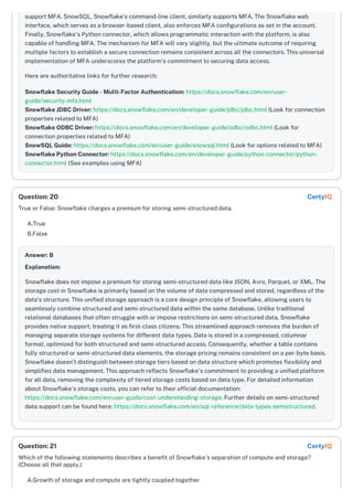 support MFA. SnowSQL, Snowflake’s command-line client, similarly supports MFA. The Snowflake web
interface, which serves as a browser-based client, also enforces MFA configurations as set in the account.
Finally, Snowflake's Python connector, which allows programmatic interaction with the platform, is also
capable of handling MFA. The mechanism for MFA will vary slightly, but the ultimate outcome of requiring
multiple factors to establish a secure connection remains consistent across all the connectors. This universal
implementation of MFA underscores the platform's commitment to securing data access.
Here are authoritative links for further research:
Snowflake Security Guide - Multi-Factor Authentication: https://docs.snowflake.com/en/user-
guide/security-mfa.html
Snowflake JDBC Driver: https://docs.snowflake.com/en/developer-guide/jdbc/jdbc.html (Look for connection
properties related to MFA)
Snowflake ODBC Driver: https://docs.snowflake.com/en/developer-guide/odbc/odbc.html (Look for
connection properties related to MFA)
SnowSQL Guide: https://docs.snowflake.com/en/user-guide/snowsql.html (Look for options related to MFA)
Snowflake Python Connector: https://docs.snowflake.com/en/developer-guide/python-connector/python-
connector.html (See examples using MFA)
True or False: Snowflake charges a premium for storing semi-structured data.
A.True
B.False
Answer: B
Explanation:
Snowflake does not impose a premium for storing semi-structured data like JSON, Avro, Parquet, or XML. The
storage cost in Snowflake is primarily based on the volume of data compressed and stored, regardless of the
data's structure. This unified storage approach is a core design principle of Snowflake, allowing users to
seamlessly combine structured and semi-structured data within the same database. Unlike traditional
relational databases that often struggle with or impose restrictions on semi-structured data, Snowflake
provides native support, treating it as first-class citizens. This streamlined approach removes the burden of
managing separate storage systems for different data types. Data is stored in a compressed, columnar
format, optimized for both structured and semi-structured access. Consequently, whether a table contains
fully structured or semi-structured data elements, the storage pricing remains consistent on a per-byte basis.
Snowflake doesn't distinguish between storage tiers based on data structure which promotes flexibility and
simplifies data management. This approach reflects Snowflake's commitment to providing a unified platform
for all data, removing the complexity of tiered storage costs based on data type. For detailed information
about Snowflake's storage costs, you can refer to their official documentation:
https://docs.snowflake.com/en/user-guide/cost-understanding-storage. Further details on semi-structured
data support can be found here: https://docs.snowflake.com/en/sql-reference/data-types-semistructured.
Which of the following statements describes a benefit of Snowflake's separation of compute and storage?
(Choose all that apply.)
A.Growth of storage and compute are tightly coupled together
Question: 20 CertyIQ
Question: 21 CertyIQ
 
