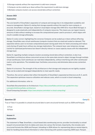 B.Storage expands without the requirement to add more compute
C.Compute can be scaled up or down without the requirement to add more storage
D.Multiple compute clusters can access stored data without contention
Answer: BCD
Explanation:
The core benefit of Snowflake's separation of compute and storage lies in its independent scalability and
resource management. Option B, stating that storage expands without the need for more compute, is
accurate. Snowflake's storage layer, based on cloud object storage (like AWS S3 or Azure Blob Storage), is
designed to scale elastically and independently of compute resources. This means you can ingest massive
amounts of data without needing to increase the computational power used to process it, which aligns with
cloud's scalable storage philosophy.
Option C is also correct, highlighting the converse: Compute can be scaled up or down without affecting
storage. Snowflake uses virtual warehouses (compute clusters) that are sized and scaled on-demand. This
separation allows users to increase computational power during peak times for faster processing and reduce
costs during off-peak hours without any storage implications. The compute layer uses temporary storage
(cache) for optimized performance but doesn’t directly interact or cause capacity issues with the independent
storage layer.
Option D, regarding multiple compute clusters accessing stored data without contention, is also true.
Snowflake's architecture allows concurrent access to the same data stored in object storage through multiple
virtual warehouses. Each warehouse can read data independently, without interfering with other warehouses'
read or write operations. The metadata layer facilitates concurrency and eliminates data access contention
issues.
Option A is incorrect. The strength of this architecture is that storage and compute are not tightly coupled.
They can be scaled and managed independently to meet specific needs.
Therefore, the correct options that reflect the benefits of Snowflake’s separated architecture are B, C, and D.
This separation optimizes resource utilization and reduces costs, which is crucial in cloud computing.
For additional information, refer to:
Snowflake Documentation on Architecture: https://docs.snowflake.com/en/user-guide/intro-key-
concepts.html#snowflake-architecture
Cloud Computing Concepts: https://aws.amazon.com/what-is-cloud-computing/
True or False: It is possible to unload structured data to semi-structured formats such as JSON and Parquet.
A.True
B.False
Answer: A
Explanation:
The statement is True. Snowflake, a cloud-based data warehousing service, provides functionality to unload
(export) structured data from its tables and views into various file formats. Importantly, this includes semi-
structured formats like JSON and Parquet. Unloading to JSON allows for representing data as nested objects,
ideal for handling hierarchical information or when interacting with systems expecting JSON input. Parquet,
Question: 22 CertyIQ
 