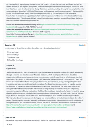 on the other hand, is a columnar storage format that's highly efficient for analytical workloads and is often
used in data lakes and big data ecosystems. This conversion process involves serializing the structured data
into the chosen semi-structured format during the unload operation, making it ready for consumption by other
tools or systems. Snowflake's COPY INTO command facilitates this, enabling users to specify the desired file
format (JSON or Parquet, among others) and target location (e.g., cloud storage bucket). Therefore,
Snowflake's flexible unload capabilities make transforming structured data into semi-structured formats a
standard operation. This interoperability is crucial for modern data pipelines where different data platforms
need to communicate seamlessly.References:
Snowflake Documentation on Unloading Data: https://docs.snowflake.com/en/sql-reference/sql/copy-into-
location.html (Focus on the FILE_FORMAT option)
Snowflake Documentation on JSON: https://docs.snowflake.com/en/sql-reference/data-types-
semistructured.html#json-data-type (Explains JSON support)
Snowflake Documentation on Parquet: https://docs.snowflake.com/en/user-guide/data-load-transform-
parquet.html (Explains Parquet support)
In which layer of its architecture does Snowflake store its metadata statistics?
A.Storage Layer
B.Compute Layer
C.Database Layer
D.Cloud Services Layer
Answer: D
Explanation:
The correct answer is D, the Cloud Services Layer. Snowflake's architecture is distinctly layered, separating
storage, compute, and cloud services. Metadata statistics, which encompass information about data
organization, table schemas, query performance, and access control, are critical for efficient operation but
aren't data itself or part of the computations. They are instead housed within the Cloud Services Layer. This
layer is the brains of Snowflake, managing authentication, access control, query parsing and optimization,
transaction management, and, importantly, metadata. The Cloud Services Layer relies on a global service
architecture for these functions and doesn't interact with user data directly. The separation of metadata
management into this layer allows for independent scaling and high availability, while also simplifying
resource management. Storing metadata in the Cloud Services Layer also allows for faster retrieval for query
planning and optimization, thereby enhancing overall system performance. The other layers, like the Storage
Layer, focus on storing the actual data, while the Compute Layer deals with the processing of that data.
Therefore, the Cloud Services Layer is the logical and functional home for metadata statistics in Snowflake's
design. This centralized metadata approach facilitates consistent data management across all compute and
storage resources. For further information, consult the official Snowflake documentation on architecture:
https://docs.snowflake.com/en/user-guide/intro-key-concepts.html#snowflake-architecture and
https://www.snowflake.com/blog/how-snowflake-architecture-is-built-for-the-cloud/
True or False: Data in fail-safe can be deleted by a user or the Snowflake team before it expires.
A.True
Question: 23 CertyIQ
Question: 24 CertyIQ
 