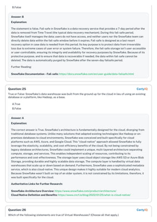 B.False
Answer: B
Explanation:
The statement is false. Fail-safe in Snowflake is a data recovery service that provides a 7-day period after the
data is removed from Time Travel (the typical data recovery mechanism). During this fail-safe period,
Snowflake itself manages the data; users do not have access, and neither users nor the Snowflake team can
directly delete data within the fail-safe window before it expires. Fail-safe is designed as a last resort
recovery option in case data is needed from this period. Its key purpose is to protect data from irreversible
loss due to extreme cases of user error or system failure. Therefore, the fail-safe storage isn't user-accessible
or user-controllable, ensuring its integrity and availability for recovery purposes by Snowflake. Because of its
protective purpose, and to ensure that data is recoverable if needed, the data within fail-safe cannot be
deleted. The data is automatically purged by Snowflake after the seven-day failsafe period.
Further Reading:
Snowflake Documentation - Fail-safe: https://docs.snowflake.com/en/user-guide/data-failsafe.html
True or False: Snowflake's data warehouse was built from the ground up for the cloud in lieu of using an existing
database or a platform, like Hadoop, as a base.
A.True
B.False
Answer: A
Explanation:
The correct answer is True. Snowflake's architecture is fundamentally designed for the cloud, diverging from
traditional database systems. Unlike many solutions that adapted existing technologies like Hadoop or on-
premises databases to cloud environments, Snowflake was conceived and built specifically for cloud
platforms such as AWS, Azure, and Google Cloud. This "cloud-native" approach allowed Snowflake to fully
leverage the elasticity, scalability, and cost-efficiency benefits of the cloud. By not being constrained by
legacy database architectures, Snowflake could implement a unique, multi-layered architecture separating
compute, storage, and services. This enables independent scaling of resources, contributing to its
performance and cost-effectiveness. The storage layer uses cloud object storage like AWS S3 or Azure Blob
Storage, providing durable and highly scalable data storage. The compute layer is handled by virtual data
warehouses that scale up or down based on demand. Furthermore, Snowflake uses a sophisticated metadata
service, which is also cloud-native. This unique design makes it highly suitable for modern cloud analytics.
Because Snowflake wasn't built on top of an older system, it is not constrained by its limitations, therefore, it
was built specifically for the cloud.
Authoritative Links for Further Research:
Snowflake Architecture Overview: https://www.snowflake.com/product/architecture/
Cloud Native Definition and Benefits: https://www.cncf.io/blog/2022/01/25/what-is-cloud-native/
Which of the following statements are true of Virtual Warehouses? (Choose all that apply.)
Question: 25 CertyIQ
Question: 26 CertyIQ
 