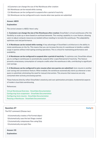 A.Customers can change the size of the Warehouse after creation
B.A Warehouse can be resized while running
C.A Warehouse can be configured to suspend after a period of inactivity
D.A Warehouse can be configured to auto-resume when new queries are submitted
Answer: ABCD
Explanation:
The correct answer is ABCD. Here's why:
A. Customers can change the size of the Warehouse after creation: Snowflake's virtual warehouses offer the
flexibility to scale up or down based on workload demands. This resizing capability is a core feature, allowing
users to adjust compute resources as needed without needing to recreate the warehouse. This adaptability
optimizes cost and performance.
B. A Warehouse can be resized while running: A key advantage of Snowflake's architecture is the ability to
resize warehouses on-the-fly. This means that you can increase the size of a warehouse to handle a sudden
surge in queries without interrupting existing operations. This is critical for maintaining performance and
availability.
C. A Warehouse can be configured to suspend after a period of inactivity: To optimize cost, Snowflake allows
you to configure warehouses to automatically suspend after a specified period of inactivity. This feature
prevents unnecessary consumption of compute credits when the warehouse is idle, contributing to significant
cost savings.
D. A Warehouse can be configured to auto-resume when new queries are submitted: Auto-resume is another
cost-saving and convenience feature. When enabled, the warehouse automatically starts up whenever a new
query is submitted, eliminating the need for manual intervention. This ensures that resources are only
consumed when actively processing queries.
These features directly reflect Snowflake's elasticity and cost-optimization principles, fundamental aspects
of modern cloud data warehousing.
References:
Virtual Warehouse Overview - Snowflake Documentation
Configuring Auto-suspension - Snowflake Documentation
Configuring Auto-resume - Snowflake Documentation
Resizing a Warehouse - Snowflake Documentation
The PUT command: (Choose two.)
A.Automatically creates a File Format object
B.Automatically uses the last Stage created
C.Automatically compresses files using Gzip
D.Automatically encrypts files
Answer: CD
Explanation:
Question: 27 CertyIQ
 
