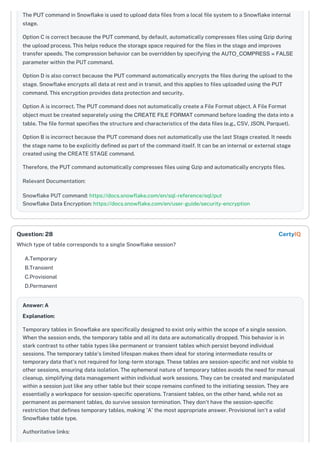The PUT command in Snowflake is used to upload data files from a local file system to a Snowflake internal
stage.
Option C is correct because the PUT command, by default, automatically compresses files using Gzip during
the upload process. This helps reduce the storage space required for the files in the stage and improves
transfer speeds. The compression behavior can be overridden by specifying the AUTO_COMPRESS = FALSE
parameter within the PUT command.
Option D is also correct because the PUT command automatically encrypts the files during the upload to the
stage. Snowflake encrypts all data at rest and in transit, and this applies to files uploaded using the PUT
command. This encryption provides data protection and security.
Option A is incorrect. The PUT command does not automatically create a File Format object. A File Format
object must be created separately using the CREATE FILE FORMAT command before loading the data into a
table. The file format specifies the structure and characteristics of the data files (e.g., CSV, JSON, Parquet).
Option B is incorrect because the PUT command does not automatically use the last Stage created. It needs
the stage name to be explicitly defined as part of the command itself. It can be an internal or external stage
created using the CREATE STAGE command.
Therefore, the PUT command automatically compresses files using Gzip and automatically encrypts files.
Relevant Documentation:
Snowflake PUT command: https://docs.snowflake.com/en/sql-reference/sql/put
Snowflake Data Encryption: https://docs.snowflake.com/en/user-guide/security-encryption
Which type of table corresponds to a single Snowflake session?
A.Temporary
B.Transient
C.Provisional
D.Permanent
Answer: A
Explanation:
Temporary tables in Snowflake are specifically designed to exist only within the scope of a single session.
When the session ends, the temporary table and all its data are automatically dropped. This behavior is in
stark contrast to other table types like permanent or transient tables which persist beyond individual
sessions. The temporary table's limited lifespan makes them ideal for storing intermediate results or
temporary data that's not required for long-term storage. These tables are session-specific and not visible to
other sessions, ensuring data isolation. The ephemeral nature of temporary tables avoids the need for manual
cleanup, simplifying data management within individual work sessions. They can be created and manipulated
within a session just like any other table but their scope remains confined to the initiating session. They are
essentially a workspace for session-specific operations. Transient tables, on the other hand, while not as
permanent as permanent tables, do survive session termination. They don't have the session-specific
restriction that defines temporary tables, making 'A' the most appropriate answer. Provisional isn't a valid
Snowflake table type.
Authoritative links:
Question: 28 CertyIQ
 