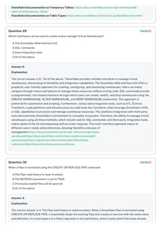 Snowflake Documentation on Temporary Tables: https://docs.snowflake.com/en/sql-reference/ddl-
table.html#temporary-tables
Snowflake Documentation on Table Types: https://docs.snowflake.com/en/user-guide/tables-intro.html
Which interfaces can be used to create and/or manage Virtual Warehouses?
A.The Snowflake Web Interface (UI)
B.SQL commands
C.Data integration tools
D.All of the above
Answer: D
Explanation:
The correct answer is D, "All of the above." Snowflake provides multiple interfaces to manage virtual
warehouses, showcasing its flexibility and integration capabilities. The Snowflake Web Interface (UI) offers a
graphical, user-friendly approach for creating, configuring, and monitoring warehouses. Users can easily
navigate through menus and options to manage these resources without writing code. SQL commands provide
a programmatic, text-based interface through which users can create, modify, and drop warehouses using the
CREATE WAREHOUSE, ALTER WAREHOUSE, and DROP WAREHOUSE statements. This approach is
preferred for automation and scripting. Furthermore, various data integration tools, such as ETL (Extract,
Transform, Load) platforms and infrastructure-as-code tools like Terraform, often leverage Snowflake's APIs
or SQL capabilities to provision and manage warehouse resources. This seamless integration with third-party
tools demonstrates Snowflake's commitment to a broader ecosystem. Therefore, the ability to manage virtual
warehouses using all these methods, which include web UI, SQL commands, and third-party integration tools,
makes option D the all-encompassing and accurate response. This multi-interface approach caters to
different users' needs and preferences, allowing flexibility and ease of
management.https://docs.snowflake.com/en/sql-reference/sql/create-
warehousehttps://docs.snowflake.com/en/user-guide/ui-snowsight-
warehouseshttps://registry.terraform.io/providers/Snowflake-
Labs/snowflake/latest/docs/resources/warehouse
When a Pipe is recreated using the CREATE OR REPLACE PIPE command:
A.The Pipe load history is reset to empty
B.The REFRESH parameter is set to TRUE
C.Previously loaded files will be ignored
D.All of the above
Answer: A
Explanation:
The correct answer is A: The Pipe load history is reset to empty. When a Snowflake Pipe is recreated using
CREATE OR REPLACE PIPE, it essentially drops the existing Pipe and creates a new one with the same name
and definition. A crucial aspect of a Pipe's operation is its load history, which tracks which files have already
Question: 29 CertyIQ
Question: 30 CertyIQ
 