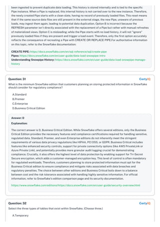 been ingested to prevent duplicate data loading. This history is stored internally and is tied to the specific
Pipe instance. When a Pipe is replaced, this internal history is not carried over to the new instance. Therefore,
the newly created Pipe starts with a clean slate, having no record of previously loaded files. This reset means
that if the same source data files are still present in the external stage, the new Pipe, unaware of previous
loads, may ingest them again, leading to potential data duplication. Option B is incorrect because the
REFRESH parameter isn't directly associated with the replacement of a Pipe but rather with manual refreshes
of materialized views. Option C is misleading; while the Pipe starts with no load history, it will not "ignore"
previously loaded files if they are present and trigger a load event. Therefore, only the first option accurately
reflects the consequence of recreating a Pipe with CREATE OR REPLACE PIPE.For authoritative information
on this topic, refer to the Snowflake documentation:
CREATE PIPE: https://docs.snowflake.com/en/sql-reference/sql/create-pipe
Pipes: https://docs.snowflake.com/en/user-guide/data-load-snowpipe-intro
Understanding Snowpipe History: https://docs.snowflake.com/en/user-guide/data-load-snowpipe-manage-
history
What is the minimum Snowflake edition that customers planning on storing protected information in Snowflake
should consider for regulatory compliance?
A.Standard
B.Premier
C.Enterprise
D.Business Critical Edition
Answer: D
Explanation:
The correct answer is D, Business Critical Edition. While Snowflake offers several editions, only the Business
Critical Edition provides the necessary features and compliance certifications required for handling sensitive,
regulated data. Standard, Premier, and even Enterprise editions do not inherently meet the stringent
requirements of various data privacy regulations like HIPAA, PCI DSS, or GDPR. Business Critical includes
features like enhanced security controls, support for private connectivity options (like AWS PrivateLink or
Azure Private Link), and potentially provides more granular audit logging crucial for demonstrating
compliance. Crucially, it also offers the highest level of data protection by enabling support for Tri-Secret
Secure encryption, which adds a customer-managed encryption key. This level of control is often mandatory
for regulated workloads. Therefore, customers planning to store protected information must opt for the
Business Critical edition to ensure compliance and mitigate risks associated with data breaches and
regulatory penalties. The choice between other editions and Business Critical boils down to a balance
between cost and the risk tolerance associated with handling highly sensitive information. For official
information, refer to Snowflake's edition comparison page and its security documentation.
https://www.snowflake.com/editions/https://docs.snowflake.com/en/user-guide/security-overview.html
Select the three types of tables that exist within Snowflake. (Choose three.)
A.Temporary
Question: 31 CertyIQ
Question: 32 CertyIQ
 