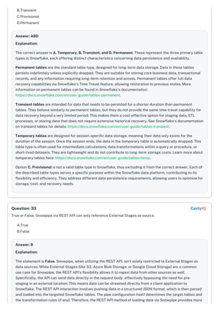 B.Transient
C.Provisional
D.Permanent
Answer: ABD
Explanation:
The correct answer is A. Temporary, B. Transient, and D. Permanent. These represent the three primary table
types in Snowflake, each offering distinct characteristics concerning data persistence and availability.
Permanent tables are the standard table type, designed for long-term data storage. Data in these tables
persists indefinitely unless explicitly dropped. They are suitable for storing core business data, transactional
records, and any information requiring long-term retention and access. Permanent tables offer full data
recovery capabilities via Snowflake's Time Travel feature, allowing restoration to previous states. More
information on permanent tables can be found in Snowflake's documentation:
https://docs.snowflake.com/en/user-guide/tables-permanent.
Transient tables are intended for data that needs to be persisted for a shorter duration than permanent
tables. They behave similarly to permanent tables, but they do not provide the same time travel capability for
data recovery beyond a very limited period. This makes them a cost-effective option for staging data, ETL
processes, or storing data that does not require extensive historical recovery. See Snowflake's documentation
on transient tables for details: https://docs.snowflake.com/en/user-guide/tables-transient.
Temporary tables are designed for session-specific data storage, meaning their data only exists for the
duration of the session. Once the session ends, the data in the temporary table is automatically dropped. This
table type is often used for intermediate calculations, data transformations within a query or procedure, or
short-lived datasets. They are lightweight and do not contribute to long-term storage costs. Learn more about
temporary tables here: https://docs.snowflake.com/en/user-guide/tables-temp.
Option C. Provisional is not a valid table type in Snowflake, thus excluding it from the correct answer. Each of
the described table types serves a specific purpose within the Snowflake data platform, contributing to its
flexibility and efficiency. They address different data persistence requirements, allowing users to optimize for
storage, cost, and recovery needs.
True or False: Snowpipe via REST API can only reference External Stages as source.
A.True
B.False
Answer: B
Explanation:
The statement is False. Snowpipe, when utilizing the REST API, isn't solely restricted to External Stages as
data sources. While External Stages (like S3, Azure Blob Storage, or Google Cloud Storage) are a common
use case for Snowpipe, the REST API's flexibility allows it to ingest data from other sources as well.
Specifically, the API can send data directly in the request body, effectively bypassing the need for pre-
staging in an external location. This means data can be streamed directly from a client application to
Snowflake. The REST API interaction involves pushing data in a structured JSON format, which is then parsed
and loaded into the targeted Snowflake tables. The pipe configuration itself determines the target tables and
the transformation rules (if any). Therefore, the REST API method of loading data via Snowpipe provides more
Question: 33 CertyIQ
 