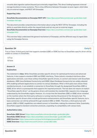 versatile data ingestion options beyond just externally staged data. This direct loading bypasses external
storage locations in many scenarios. This is a key difference between Snowpipe via auto-ingest, which does
rely on external stages, and REST API Snowpipe.
Supporting Links:
Snowflake Documentation on Snowpipe REST API: https://docs.snowflake.com/en/user-guide/data-load-
snowpipe-rest-apis
This document provides comprehensive information about using the REST API for Snowpipe, including the
ability to send data directly within the request body and not rely just on external stages
Snowflake Documentation on Snowpipe Overview: https://docs.snowflake.com/en/user-guide/data-load-
snowpipe-intro
This overview helps understand the general mechanism of Snowpipe, and the different ways to ingest data
using the Snowpipe Service.
True or False: A third-party tool that supports standard JDBC or ODBC but has no Snowflake-specific driver will be
unable to connect to Snowflake.
A.True
B.False
Answer: B
Explanation:
The statement is false. While Snowflake provides specific drivers for optimal performance and advanced
features, it also supports standard JDBC and ODBC interfaces. These industry-standard interfaces allow
applications and tools, even those without Snowflake-specific drivers, to connect and interact with Snowflake
databases. JDBC (Java Database Connectivity) and ODBC (Open Database Connectivity) are widely adopted
APIs enabling software applications to connect to various databases. When a third-party tool utilizes these
standard protocols, it can establish a connection to Snowflake through the designated Snowflake JDBC or
ODBC driver which is a prerequisite that supports the required protocols. The tool does not require an explicit
"Snowflake-specific driver", as the generic drivers will translate the standard SQL requests into a language
understood by the Snowflake engine. However, it’s crucial that the Snowflake JDBC or ODBC driver installed
on the machine where the third-party software is running matches the protocol of the 3rd party tool. The
Snowflake-specific drivers often include performance enhancements and Snowflake-specific features, but a
basic connection can still be achieved through standard JDBC or ODBC. Therefore, a third-party tool with
generic JDBC or ODBC capabilities can indeed connect to Snowflake, making the statement false. Essentially,
Snowflake supports standard connection protocols, expanding its compatibility with various tools.
Authoritative Links:
Snowflake JDBC Driver: https://docs.snowflake.com/en/developer-guide/jdbc/jdbc
Snowflake ODBC Driver: https://docs.snowflake.com/en/developer-guide/odbc/odbc
JDBC Overview: https://www.oracle.com/java/technologies/javase/jdbc.html
ODBC Overview: https://learn.microsoft.com/en-us/sql/odbc/odbc
Question: 34 CertyIQ
Question: 35 CertyIQ
 
