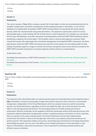 True or False: It is possible to load data into Snowflake without creating a named File Format object.
A.True
B.False
Answer: A
Explanation:
The correct answer is True. While creating a named File Format object is often the recommended practice for
reusable configurations and better management of data loading processes in Snowflake, it's not strictly
mandatory for loading data. Snowflake's COPY INTO command allows for specifying file format options
directly within the command itself using inline parameters. This approach is particularly useful for ad-hoc
data loading tasks or when dealing with file formats that are used infrequently. For example, you can specify
the file type, field delimiter, and other necessary formatting details within the COPY INTO statement without
predefining a separate file format object. This flexibility caters to diverse data ingestion scenarios. While
named file formats offer advantages like centralized management and simplified COPY statements, the direct
specification within the COPY INTO command proves that file format objects are not indispensable for data
loading. Snowflake supports a range of common file formats and options which can be directly included in the
COPY INTO command, allowing for successful ingestion without reliance on named objects.
Authoritative Links:
Snowflake Documentation on COPY INTO command: https://docs.snowflake.com/en/sql-reference/sql/copy-
into-table
Snowflake Documentation on File Formats : https://docs.snowflake.com/en/sql-reference/sql/create-file-
format
True or False: A table in Snowflake can only be queried using the Virtual Warehouse that was used to load the
data.
A.True
B.False
Answer: B
Explanation:
The statement that a Snowflake table can only be queried using the Virtual Warehouse that loaded the data is
false. Snowflake's architecture decouples storage and compute resources. Data is stored in a cloud-based
storage layer, independent of the Virtual Warehouses which are compute resources used for processing
queries. Any Virtual Warehouse, regardless of which one loaded the data, can access and query the same
table if it has the appropriate permissions. This decoupling allows for flexible scaling and resource
optimization. Different workloads can be assigned to different warehouses without affecting data access. One
warehouse might be dedicated to loading data, another to analytical queries, and another to ad-hoc reporting.
Each can operate on the same underlying data. The Virtual Warehouse used for data loading simply
orchestrates the transfer of data to the storage layer. Once there, any properly authorized warehouse can
perform queries. This separation enables concurrency, preventing query performance from being impacted by
data loading processes, and vice versa. The ability to use multiple warehouses for the same data is a core
feature of Snowflake's cloud-native architecture. This is essential for achieving workload isolation and
efficient resource utilization.
Question: 36 CertyIQ
 