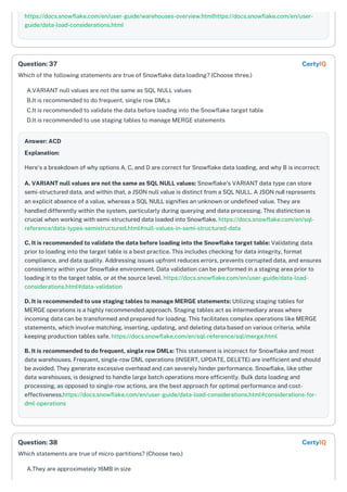 https://docs.snowflake.com/en/user-guide/warehouses-overview.htmlhttps://docs.snowflake.com/en/user-
guide/data-load-considerations.html
Which of the following statements are true of Snowflake data loading? (Choose three.)
A.VARIANT null values are not the same as SQL NULL values
B.It is recommended to do frequent, single row DMLs
C.It is recommended to validate the data before loading into the Snowflake target table
D.It is recommended to use staging tables to manage MERGE statements
Answer: ACD
Explanation:
Here's a breakdown of why options A, C, and D are correct for Snowflake data loading, and why B is incorrect:
A. VARIANT null values are not the same as SQL NULL values: Snowflake's VARIANT data type can store
semi-structured data, and within that, a JSON null value is distinct from a SQL NULL. A JSON null represents
an explicit absence of a value, whereas a SQL NULL signifies an unknown or undefined value. They are
handled differently within the system, particularly during querying and data processing. This distinction is
crucial when working with semi-structured data loaded into Snowflake. https://docs.snowflake.com/en/sql-
reference/data-types-semistructured.html#null-values-in-semi-structured-data
C. It is recommended to validate the data before loading into the Snowflake target table: Validating data
prior to loading into the target table is a best practice. This includes checking for data integrity, format
compliance, and data quality. Addressing issues upfront reduces errors, prevents corrupted data, and ensures
consistency within your Snowflake environment. Data validation can be performed in a staging area prior to
loading it to the target table, or at the source level. https://docs.snowflake.com/en/user-guide/data-load-
considerations.html#data-validation
D. It is recommended to use staging tables to manage MERGE statements: Utilizing staging tables for
MERGE operations is a highly recommended approach. Staging tables act as intermediary areas where
incoming data can be transformed and prepared for loading. This facilitates complex operations like MERGE
statements, which involve matching, inserting, updating, and deleting data based on various criteria, while
keeping production tables safe. https://docs.snowflake.com/en/sql-reference/sql/merge.html
B. It is recommended to do frequent, single row DMLs: This statement is incorrect for Snowflake and most
data warehouses. Frequent, single-row DML operations (INSERT, UPDATE, DELETE) are inefficient and should
be avoided. They generate excessive overhead and can severely hinder performance. Snowflake, like other
data warehouses, is designed to handle large batch operations more efficiently. Bulk data loading and
processing, as opposed to single-row actions, are the best approach for optimal performance and cost-
effectiveness.https://docs.snowflake.com/en/user-guide/data-load-considerations.html#considerations-for-
dml-operations
Which statements are true of micro-partitions? (Choose two.)
A.They are approximately 16MB in size
Question: 37 CertyIQ
Question: 38 CertyIQ
 