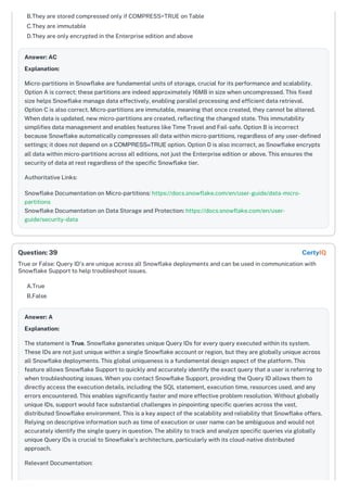 B.They are stored compressed only if COMPRESS=TRUE on Table
C.They are immutable
D.They are only encrypted in the Enterprise edition and above
Answer: AC
Explanation:
Micro-partitions in Snowflake are fundamental units of storage, crucial for its performance and scalability.
Option A is correct; these partitions are indeed approximately 16MB in size when uncompressed. This fixed
size helps Snowflake manage data effectively, enabling parallel processing and efficient data retrieval.
Option C is also correct. Micro-partitions are immutable, meaning that once created, they cannot be altered.
When data is updated, new micro-partitions are created, reflecting the changed state. This immutability
simplifies data management and enables features like Time Travel and Fail-safe. Option B is incorrect
because Snowflake automatically compresses all data within micro-partitions, regardless of any user-defined
settings; it does not depend on a COMPRESS=TRUE option. Option D is also incorrect, as Snowflake encrypts
all data within micro-partitions across all editions, not just the Enterprise edition or above. This ensures the
security of data at rest regardless of the specific Snowflake tier.
Authoritative Links:
Snowflake Documentation on Micro-partitions: https://docs.snowflake.com/en/user-guide/data-micro-
partitions
Snowflake Documentation on Data Storage and Protection: https://docs.snowflake.com/en/user-
guide/security-data
True or False: Query ID's are unique across all Snowflake deployments and can be used in communication with
Snowflake Support to help troubleshoot issues.
A.True
B.False
Answer: A
Explanation:
The statement is True. Snowflake generates unique Query IDs for every query executed within its system.
These IDs are not just unique within a single Snowflake account or region, but they are globally unique across
all Snowflake deployments. This global uniqueness is a fundamental design aspect of the platform. This
feature allows Snowflake Support to quickly and accurately identify the exact query that a user is referring to
when troubleshooting issues. When you contact Snowflake Support, providing the Query ID allows them to
directly access the execution details, including the SQL statement, execution time, resources used, and any
errors encountered. This enables significantly faster and more effective problem resolution. Without globally
unique IDs, support would face substantial challenges in pinpointing specific queries across the vast,
distributed Snowflake environment. This is a key aspect of the scalability and reliability that Snowflake offers.
Relying on descriptive information such as time of execution or user name can be ambiguous and would not
accurately identify the single query in question. The ability to track and analyze specific queries via globally
unique Query IDs is crucial to Snowflake's architecture, particularly with its cloud-native distributed
approach.
Relevant Documentation:
Question: 39 CertyIQ
 