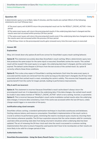 Snowflake documentation on Query IDs: https://docs.snowflake.com/en/user-guide/ui-query-
history.html#query-ids
A deterministic query is run at 8am, takes 5 minutes, and the results are cached. Which of the following
statements are true? (Choose two.)
A.The exact query will ALWAYS return the precomputed result set for the RESULT_CACHE_ACTIVE = time
period
B.The same exact query will return the precomputed results if the underlying data hasn't changed and the
results were last accessed within previous 24 hour period
C.The same exact query will return the precomputed results even if the underlying data has changed as long as
the results were last accessed within the previous 24 hour period
D.The 24 hour timer on the precomputed results gets renewed every time the exact query is executed
Answer: BD
Explanation:
Okay, let's break down why options B and D are correct for Snowflake's query result caching behavior.
Option B: This statement accurately describes Snowflake's result caching. When a deterministic query (one
that produces the same output for the same input) is executed, Snowflake caches the results. This cached
result will be reused if the exact query is run again, the underlying data hasn't changed, and the cache hasn't
expired. The default cache lifespan is 24 hours from the last access of the cached result. So, option B
correctly reflects these three conditions.
Option D: This is also a key aspect of Snowflake's caching mechanism. Each time the same exact query is
executed and the results are retrieved from the cache (as long as the data hasn't changed), the 24-hour timer
associated with that cached result is reset, extending the cache's validity. This ensures that frequently used
queries benefit from the cache for longer periods, leading to performance improvements.
Why A and C are incorrect:
Option A: This statement is incorrect because Snowflake's result cache doesn't always return the
precomputed result set. It is dependent on the underlying data. If the data changes, the cached result would
be invalid. It also makes mention of "RESULT_CACHE_ACTIVE" which is not a setting, function, or parameter.
Option C: This is incorrect because Snowflake's result cache invalidates cached results when the underlying
data changes. It ensures data consistency. Even if the cache was accessed within the last 24 hours, a data
change would trigger a re-execution of the query.
Justification using cloud concepts:
Snowflake utilizes caching, a standard optimization technique in cloud data warehouses and databases.
Caching reduces latency and resource consumption. Snowflake's implementation of the result cache is
crucial to achieve its performance goals, minimizing the need to recompute query results by returning them
from memory whenever possible. The 24-hour expiration ensures that the cache remains valid for commonly
used data while preventing stale data from being returned in situations where underlying data has been
updated. The act of renewing the 24-hour clock each time the result is accessed is a common caching
implementation that aims to ensure frequently used queries don't have to be recomputed, as their results are
more likely to be valid for a longer period of time.
Authoritative links:
Snowflake Documentation - Using the Query Result Cache: https://docs.snowflake.com/en/user-
Question: 40 CertyIQ
 