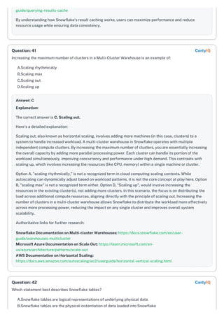 guide/querying-results-cache
By understanding how Snowflake's result caching works, users can maximize performance and reduce
resource usage while ensuring data consistency.
Increasing the maximum number of clusters in a Multi-Cluster Warehouse is an example of:
A.Scaling rhythmically
B.Scaling max
C.Scaling out
D.Scaling up
Answer: C
Explanation:
The correct answer is C. Scaling out.
Here's a detailed explanation:
Scaling out, also known as horizontal scaling, involves adding more machines (in this case, clusters) to a
system to handle increased workload. A multi-cluster warehouse in Snowflake operates with multiple
independent compute clusters. By increasing the maximum number of clusters, you are essentially increasing
the overall capacity by adding more parallel processing power. Each cluster can handle its portion of the
workload simultaneously, improving concurrency and performance under high demand. This contrasts with
scaling up, which involves increasing the resources (like CPU, memory) within a single machine or cluster.
Option A, "scaling rhythmically," is not a recognized term in cloud computing scaling contexts. While
autoscaling can dynamically adjust based on workload patterns, it is not the core concept at play here. Option
B, "scaling max" is not a recognized term either. Option D, "Scaling up", would involve increasing the
resources in the existing cluster(s), not adding more clusters. In this scenario, the focus is on distributing the
load across additional compute resources, aligning directly with the principle of scaling out. Increasing the
number of clusters in a multi-cluster warehouse allows Snowflake to distribute the workload more effectively
across more processing power, reducing the impact on any single cluster and improves overall system
scalability.
Authoritative links for further research:
Snowflake Documentation on Multi-cluster Warehouses: https://docs.snowflake.com/en/user-
guide/warehouses-multicluster
Microsoft Azure Documentation on Scale Out: https://learn.microsoft.com/en-
us/azure/architecture/patterns/scale-out
AWS Documentation on Horizontal Scaling:
https://docs.aws.amazon.com/autoscaling/ec2/userguide/horizontal-vertical-scaling.html
Which statement best describes Snowflake tables?
A.Snowflake tables are logical representations of underlying physical data
B.Snowflake tables are the physical instantiation of data loaded into Snowflake
Question: 41 CertyIQ
Question: 42 CertyIQ
 