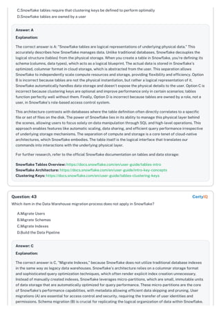 C.Snowflake tables require that clustering keys be defined to perform optimally
D.Snowflake tables are owned by a user
Answer: A
Explanation:
The correct answer is A: "Snowflake tables are logical representations of underlying physical data." This
accurately describes how Snowflake manages data. Unlike traditional databases, Snowflake decouples the
logical structure (tables) from the physical storage. When you create a table in Snowflake, you're defining its
schema (columns, data types), which acts as a logical blueprint. The actual data is stored in Snowflake's
optimized, columnar format in cloud storage, which is abstracted from the user. This separation allows
Snowflake to independently scale compute resources and storage, providing flexibility and efficiency. Option
B is incorrect because tables are not the physical instantiation, but rather a logical representation of it.
Snowflake automatically handles data storage and doesn't expose the physical details to the user. Option C is
incorrect because clustering keys are optional and improve performance only in certain scenarios; tables
function perfectly well without them. Finally, Option D is incorrect because tables are owned by a role, not a
user, in Snowflake's role-based access control system.
This architecture contrasts with databases where the table definition often directly correlates to a specific
file or set of files on the disk. The power of Snowflake lies in its ability to manage this physical layer behind
the scenes, allowing users to focus solely on data manipulation through SQL and high-level operations. This
approach enables features like automatic scaling, data sharing, and efficient query performance irrespective
of underlying storage mechanisms. The separation of compute and storage is a core tenet of cloud-native
architectures, which Snowflake embodies. The table itself is the logical interface that translates our
commands into interactions with the underlying physical layer.
For further research, refer to the official Snowflake documentation on tables and data storage:
Snowflake Tables Overview: https://docs.snowflake.com/en/user-guide/tables-intro
Snowflake Architecture: https://docs.snowflake.com/en/user-guide/intro-key-concepts
Clustering Keys: https://docs.snowflake.com/en/user-guide/tables-clustering-keys
Which item in the Data Warehouse migration process does not apply in Snowflake?
A.Migrate Users
B.Migrate Schemas
C.Migrate Indexes
D.Build the Data Pipeline
Answer: C
Explanation:
The correct answer is C, "Migrate Indexes," because Snowflake does not utilize traditional database indexes
in the same way as legacy data warehouses. Snowflake's architecture relies on a columnar storage format
and sophisticated query optimization techniques, which often render explicit index creation unnecessary.
Instead of manually created indexes, Snowflake leverages micro-partitions, which are small, immutable units
of data storage that are automatically optimized for query performance. These micro-partitions are the core
of Snowflake’s performance capabilities, with metadata allowing efficient data skipping and pruning. User
migrations (A) are essential for access control and security, requiring the transfer of user identities and
permissions. Schema migration (B) is crucial for replicating the logical organization of data within Snowflake.
Question: 43 CertyIQ
 