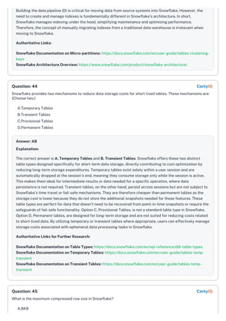 Building the data pipeline (D) is critical for moving data from source systems into Snowflake. However, the
need to create and manage indexes is fundamentally different in Snowflake's architecture. In short,
Snowflake manages indexing under the hood, simplifying maintenance and optimizing performance.
Therefore, the concept of manually migrating indexes from a traditional data warehouse is irrelevant when
moving to Snowflake.
Authoritative Links:
Snowflake Documentation on Micro-partitions: https://docs.snowflake.com/en/user-guide/tables-clustering-
keys
Snowflake Architecture Overview: https://www.snowflake.com/product/snowflake-architecture/
Snowflake provides two mechanisms to reduce data storage costs for short-lived tables. These mechanisms are:
(Choose two.)
A.Temporary Tables
B.Transient Tables
C.Provisional Tables
D.Permanent Tables
Answer: AB
Explanation:
The correct answer is A. Temporary Tables and B. Transient Tables. Snowflake offers these two distinct
table types designed specifically for short-term data storage, directly contributing to cost optimization by
reducing long-term storage expenditures. Temporary tables exist solely within a user session and are
automatically dropped at the session's end, meaning they consume storage only while the session is active.
This makes them ideal for intermediate results or data needed for a specific operation, where data
persistence is not required. Transient tables, on the other hand, persist across sessions but are not subject to
Snowflake's time travel or fail-safe mechanisms. They are therefore cheaper than permanent tables as the
storage cost is lower because they do not store the additional snapshots needed for those features. These
table types are perfect for data that doesn't need to be recovered from point-in-time snapshots or require the
safeguards of fail-safe functionality. Option C, Provisional Tables, is not a standard table type in Snowflake.
Option D, Permanent tables, are designed for long-term storage and are not suited for reducing costs related
to short-lived data. By utilizing temporary or transient tables where appropriate, users can effectively manage
storage costs associated with ephemeral data processing tasks in Snowflake.
Authoritative Links for Further Research:
Snowflake Documentation on Table Types: https://docs.snowflake.com/en/sql-reference/ddl-table-types
Snowflake Documentation on Temporary Tables: https://docs.snowflake.com/en/user-guide/tables-temp-
transient
Snowflake Documentation on Transient Tables: https://docs.snowflake.com/en/user-guide/tables-temp-
transient
What is the maximum compressed row size in Snowflake?
A.8KB
Question: 44 CertyIQ
Question: 45 CertyIQ
 