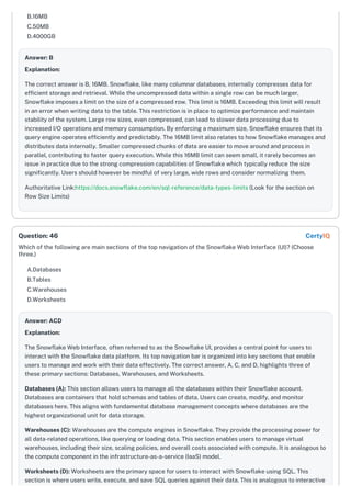 B.16MB
C.50MB
D.4000GB
Answer: B
Explanation:
The correct answer is B, 16MB. Snowflake, like many columnar databases, internally compresses data for
efficient storage and retrieval. While the uncompressed data within a single row can be much larger,
Snowflake imposes a limit on the size of a compressed row. This limit is 16MB. Exceeding this limit will result
in an error when writing data to the table. This restriction is in place to optimize performance and maintain
stability of the system. Large row sizes, even compressed, can lead to slower data processing due to
increased I/O operations and memory consumption. By enforcing a maximum size, Snowflake ensures that its
query engine operates efficiently and predictably. The 16MB limit also relates to how Snowflake manages and
distributes data internally. Smaller compressed chunks of data are easier to move around and process in
parallel, contributing to faster query execution. While this 16MB limit can seem small, it rarely becomes an
issue in practice due to the strong compression capabilities of Snowflake which typically reduce the size
significantly. Users should however be mindful of very large, wide rows and consider normalizing them.
Authoritative Link:https://docs.snowflake.com/en/sql-reference/data-types-limits (Look for the section on
Row Size Limits)
Which of the following are main sections of the top navigation of the Snowflake Web Interface (UI)? (Choose
three.)
A.Databases
B.Tables
C.Warehouses
D.Worksheets
Answer: ACD
Explanation:
The Snowflake Web Interface, often referred to as the Snowflake UI, provides a central point for users to
interact with the Snowflake data platform. Its top navigation bar is organized into key sections that enable
users to manage and work with their data effectively. The correct answer, A, C, and D, highlights three of
these primary sections: Databases, Warehouses, and Worksheets.
Databases (A): This section allows users to manage all the databases within their Snowflake account.
Databases are containers that hold schemas and tables of data. Users can create, modify, and monitor
databases here. This aligns with fundamental database management concepts where databases are the
highest organizational unit for data storage.
Warehouses (C): Warehouses are the compute engines in Snowflake. They provide the processing power for
all data-related operations, like querying or loading data. This section enables users to manage virtual
warehouses, including their size, scaling policies, and overall costs associated with compute. It is analogous to
the compute component in the infrastructure-as-a-service (IaaS) model.
Worksheets (D): Worksheets are the primary space for users to interact with Snowflake using SQL. This
section is where users write, execute, and save SQL queries against their data. This is analogous to interactive
Question: 46 CertyIQ
 