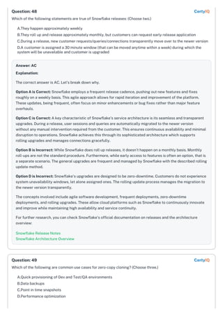 Which of the following statements are true of Snowflake releases: (Choose two.)
A.They happen approximately weekly
B.They roll up and release approximately monthly, but customers can request early release application
C.During a release, new customer requests/queries/connections transparently move over to the newer version
D.A customer is assigned a 30 minute window (that can be moved anytime within a week) during which the
system will be unavailable and customer is upgraded
Answer: AC
Explanation:
The correct answer is AC. Let's break down why.
Option A is Correct: Snowflake employs a frequent release cadence, pushing out new features and fixes
roughly on a weekly basis. This agile approach allows for rapid iteration and improvement of the platform.
These updates, being frequent, often focus on minor enhancements or bug fixes rather than major feature
overhauls.
Option C is Correct: A key characteristic of Snowflake's service architecture is its seamless and transparent
upgrades. During a release, user sessions and queries are automatically migrated to the newer version
without any manual intervention required from the customer. This ensures continuous availability and minimal
disruption to operations. Snowflake achieves this through its sophisticated architecture which supports
rolling upgrades and manages connections gracefully.
Option B is Incorrect: While Snowflake does roll up releases, it doesn't happen on a monthly basis. Monthly
roll-ups are not the standard procedure. Furthermore, while early access to features is often an option, that is
a separate scenario. The general upgrades are frequent and managed by Snowflake with the described rolling
update method.
Option D is Incorrect: Snowflake's upgrades are designed to be zero-downtime. Customers do not experience
system unavailability windows, let alone assigned ones. The rolling update process manages the migration to
the newer version transparently.
The concepts involved include agile software development, frequent deployments, zero-downtime
deployments, and rolling upgrades. These allow cloud platforms such as Snowflake to continuously innovate
and improve while maintaining high availability and service continuity.
For further research, you can check Snowflake's official documentation on releases and the architecture
overview:
Snowflake Release Notes
Snowflake Architecture Overview
Which of the following are common use cases for zero-copy cloning? (Choose three.)
A.Quick provisioning of Dev and Test/QA environments
B.Data backups
C.Point in time snapshots
D.Performance optimization
Question: 48 CertyIQ
Question: 49 CertyIQ
 