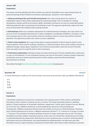 Answer: ABC
Explanation:
The answer correctly identifies the three common use cases for Snowflake's zero-copy cloning feature as
quick provisioning of Dev/Test/QA environments, data backups, and point-in-time snapshots.
A. Quick provisioning of Dev and Test/QA environments: Zero-copy cloning allows the creation of
independent copies of data without duplicating the underlying storage. This is invaluable for creating
development, testing, and QA environments rapidly. Developers and testers can work on cloned data without
affecting production data, accelerating the development cycle. This approach significantly reduces the time
and cost associated with traditional data copying methods.
B. Data backups: While not a complete replacement for traditional backup strategies, zero-copy clones can
serve as a form of immediate data backup. If a table or database is accidentally modified or corrupted, a clone
from a previous point in time can be quickly restored, providing a means to recover data without extensive
downtime. This approach provides near-instant recovery capabilities.
C. Point-in-time snapshots: Zero-copy cloning allows creating snapshots of data at specific points in time.
These snapshots can be used for auditing, compliance, or historical analysis. Since clones initially consume no
additional storage, taking regular snapshots is cost-effective and provides a historical record of the data.
Users can easily revert to a specific point in time if necessary.
D. Performance optimization: Although cloning can impact performance if heavily modified after creation due
to copy-on-write behavior, it's not considered a primary use case for the feature. Instead, consider using query
acceleration services to improve performance.For further reading, consult the official Snowflake
documentation on cloning:
[Snowflake Cloning](https://docs.snowflake.com/en/user-guide/ клонирование)
If a Small Warehouse is made up of 2 servers/cluster, how many servers/cluster make up a Medium Warehouse?
A.4
B.16
C.32
D.128
Answer: A
Explanation:
A Snowflake warehouse's size directly corresponds to the compute power it offers, which is achieved by
allocating a certain number of compute servers or clusters. The sizing is generally based on a doubling
pattern. A Small warehouse, by Snowflake's definition, indeed uses 1 cluster which contains 2 servers. Moving
up to the next size, a Medium warehouse, involves doubling the resources of the preceding size.
Consequently, a Medium warehouse will have twice the number of servers as a Small warehouse. Therefore,
since a Small warehouse has 2 servers, a Medium warehouse will have 2 * 2 = 4 servers or 2 clusters (1 cluster
== 2 servers). This principle of scaling by doubling continues for larger warehouse sizes as well. This allows
Snowflake to provide scalable computing resources, where users can choose their warehouse size according
to workload demand and scaling needs. Selecting the correct warehouse size is crucial for achieving optimal
performance and cost-effectiveness, and understanding this doubling pattern can help users plan their
Snowflake resource usage. Choosing a warehouse too small might cause latency while choosing an oversized
Question: 50 CertyIQ
 