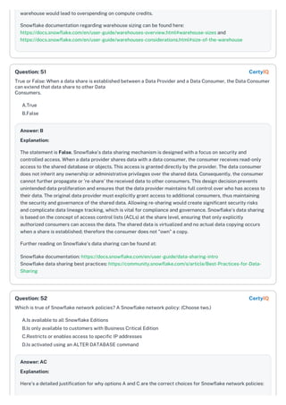 warehouse would lead to overspending on compute credits.
Snowflake documentation regarding warehouse sizing can be found here:
https://docs.snowflake.com/en/user-guide/warehouses-overview.html#warehouse-sizes and
https://docs.snowflake.com/en/user-guide/warehouses-considerations.html#size-of-the-warehouse
True or False: When a data share is established between a Data Provider and a Data Consumer, the Data Consumer
can extend that data share to other Data
Consumers.
A.True
B.False
Answer: B
Explanation:
The statement is False. Snowflake's data sharing mechanism is designed with a focus on security and
controlled access. When a data provider shares data with a data consumer, the consumer receives read-only
access to the shared database or objects. This access is granted directly by the provider. The data consumer
does not inherit any ownership or administrative privileges over the shared data. Consequently, the consumer
cannot further propagate or 're-share' the received data to other consumers. This design decision prevents
unintended data proliferation and ensures that the data provider maintains full control over who has access to
their data. The original data provider must explicitly grant access to additional consumers, thus maintaining
the security and governance of the shared data. Allowing re-sharing would create significant security risks
and complicate data lineage tracking, which is vital for compliance and governance. Snowflake's data sharing
is based on the concept of access control lists (ACLs) at the share level, ensuring that only explicitly
authorized consumers can access the data. The shared data is virtualized and no actual data copying occurs
when a share is established; therefore the consumer does not "own" a copy.
Further reading on Snowflake's data sharing can be found at:
Snowflake documentation: https://docs.snowflake.com/en/user-guide/data-sharing-intro
Snowflake data sharing best practices: https://community.snowflake.com/s/article/Best-Practices-for-Data-
Sharing
Which is true of Snowflake network policies? A Snowflake network policy: (Choose two.)
A.Is available to all Snowflake Editions
B.Is only available to customers with Business Critical Edition
C.Restricts or enables access to specific IP addresses
D.Is activated using an ALTER DATABASE command
Answer: AC
Explanation:
Here's a detailed justification for why options A and C are the correct choices for Snowflake network policies:
Question: 51 CertyIQ
Question: 52 CertyIQ
 