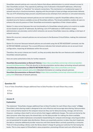 Snowflake network policies are a security feature that allows administrators to control network access to
their Snowflake account. They operate by defining a list of allowed or blocked IP addresses, effectively
creating a "whitelist" or "blacklist" for network connections. This mechanism is a fundamental aspect of
network security in cloud environments, aligning with the principle of least privilege and perimeter defense.
The use of IP whitelisting helps prevent unauthorized access attempts from unknown or untrusted networks.
Option A is correct because network policies are not restricted to a specific Snowflake edition; they are a
standard security feature available across all Snowflake editions. This broad availability enables all users to
enhance the security posture of their Snowflake environments regardless of their chosen edition.
Option C is also correct because the core functionality of a Snowflake network policy is to restrict or enable
access based on specific IP addresses. By defining a set of IP addresses or CIDR notation ranges,
administrators can precisely control which networks can access Snowflake resources, adding a vital layer of
network security.
Option B is incorrect; network policies are not exclusive to the Business Critical Edition, making this statement
inaccurate.
Option D is incorrect because network policies are activated using the ALTER ACCOUNT command, not the
ALTER DATABASE command. This crucial difference indicates that network policies are an account-level
configuration, impacting all databases within the account.
Therefore, the correct choices are A and C, as they accurately describe the core features and availability of
Snowflake network policies.
Here are some authoritative links for further research:
Snowflake Documentation on Network Policies: https://docs.snowflake.com/en/sql-reference/sql/alter-
account.html#parameters (This link directly to the documentation section about activating network policies).
Snowflake Documentation on CREATE NETWORK POLICY: https://docs.snowflake.com/en/sql-
reference/sql/create-network-policy.html (Detailed information on creating network policies).
Snowflake Documentation on Network Policy: https://docs.snowflake.com/en/sql-reference/ddl-network-
policy.html (Overview of network policies).
True or False: Snowflake charges additional fees to Data Providers for each Share they create.
A.True
B.False
Answer: B
Explanation:
The statement "Snowflake charges additional fees to Data Providers for each Share they create" is False.
Snowflake's data sharing model is designed to be cost-effective and encourage data sharing. Data providers
incur costs primarily based on the compute resources they use for data processing, storage, and services.
However, creating a share itself is not an activity that triggers additional charges. The costs are borne by the
data consumer when they query the shared data, not the data provider for making the share available.
Snowflake's cost model emphasizes consumption-based billing for compute and storage, ensuring providers
are not penalized for broader data distribution. Shares are essentially pointers to data; they don't duplicate
the data or consume additional provider resources until that shared data is actively queried by a consumer.
Think of it like providing a library card; the library doesn't charge for giving out cards but for borrowing the
books. This is a key aspect of Snowflake’s value proposition, promoting efficient and cost-effective data
Question: 53 CertyIQ
 