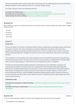 sharing. The provider retains control of their data, and only pays for the underlying resources when the data is
being processed or stored, whether by them or a consumer through sharing.
For further research, refer to the following resources:
Snowflake Cost Optimization: https://www.snowflake.com/cost-optimization/
Snowflake Secure Data Sharing: https://docs.snowflake.com/en/user-guide/data-sharing-intro.html
Understanding Snowflake's Billing: https://www.snowflake.com/pricing/
Query results are stored in the Result Cache for how long after they are last accessed, assuming no data changes
have occurred?
A.1 Hour
B.3 Hours
C.12 hours
D.24 hours
Answer: D
Explanation:
The correct answer is D. 24 hours. Snowflake's Result Cache is a performance optimization feature that stores
the results of queries. This cache is designed to accelerate subsequent executions of the same query,
significantly reducing processing time and associated costs. The core concept is that if a query is executed
and the underlying data hasn't changed, the system can return the cached result rather than re-processing
the data.
The critical point for the question is the cache's expiration period. Snowflake’s documentation specifies that
cached results remain valid for 24 hours from their last access, assuming no modifications to the base tables
have occurred. If data changes or if the 24-hour limit is exceeded, the cache is invalidated.
This 24-hour period represents a balance between providing fast access to frequently run queries and
ensuring data consistency. It prevents users from working with stale information while optimizing query
performance. The Result Cache doesn't actively flush or remove cached results before this period as long as
data remains unchanged and it has been accessed within the 24-hour window. Options A, B and C are all
incorrect because they don’t match Snowflake’s specified caching expiration period. Therefore, 24 hours is
the correct duration for which result-cache results are stored in Snowflake, given no data changes and active
access within this period.
Authoritative links:
Snowflake Documentation on Result Caching: https://docs.snowflake.com/en/user-guide/querying-cached-
data.html
Snowflake Performance optimization: https://www.snowflake.com/blog/snowflake-performance-
optimization/
A role is created and owns 2 tables. This role is then dropped. Who will now own the two tables?
A.The tables are now orphaned
Question: 54 CertyIQ
Question: 55 CertyIQ
 