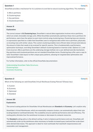 Snowflake provides a mechanism for its customers to override its natural clustering algorithms. This method is:
A. Micro-partitions
B. Clustering keys
C. Key partitions
D. Clustered partitions
Answer: B
Explanation:
The correct answer is B. Clustering keys. Snowflake's natural data organization involves micro-partitions,
which are small, immutable storage units. While Snowflake automatically optimizes these micro-partitions for
performance, users have the option to exert more control using clustering keys. Clustering keys are columns
or expressions specified on a table that Snowflake uses to reorganize data within micro-partitions, physically
co-locating rows with similar values. This custom clustering enables more efficient data retrieval and reduces
the amount of data that needs to be scanned for specific queries. This is fundamentally a performance
optimization technique, overriding Snowflake's default clustering based on insertion order. Options A, C, and
D are incorrect. Micro-partitions are the underlying storage method, not a user-defined override mechanism.
Key partitions and clustered partitions are not standard Snowflake terms. Clustering keys offer users a way to
tailor Snowflake's data layout to their unique query patterns, allowing for targeted data optimization and
improved performance.
For further information, refer to the official Snowflake documentation:
Understanding Snowflake Table Structures
Clustering Keys
Automatic Clustering
Which of the following are valid Snowflake Virtual Warehouse Scaling Policies? (Choose two.)
A. Custom
B. Economy
C. Optimized
D. Standard
Answer: BD
Explanation:
The correct scaling policies for Snowflake Virtual Warehouses are Standard and Economy. Let's explore why:
Snowflake's Virtual Warehouses, which are essentially compute clusters, can automatically adjust their size
(scaling) based on workload demands. This scalability ensures optimal performance and cost efficiency. The
scaling policy dictates how the warehouse increases or decreases its compute resources.
The Standard scaling policy is the default setting. It aims to balance performance and cost. Snowflake will
automatically scale up the warehouse when necessary to handle increased query load and then scale down
when demand decreases. This approach is ideal for most workloads that need both responsiveness and
reasonable cost management.
Question: 1 CertyIQ
Question: 2 CertyIQ
 