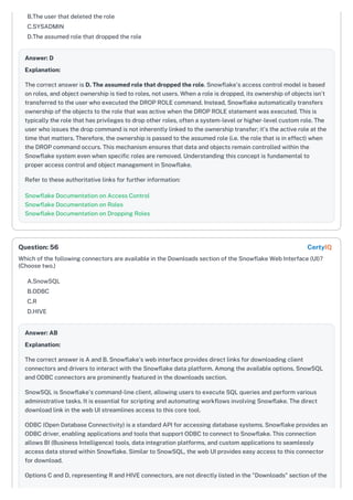 B.The user that deleted the role
C.SYSADMIN
D.The assumed role that dropped the role
Answer: D
Explanation:
The correct answer is D. The assumed role that dropped the role. Snowflake's access control model is based
on roles, and object ownership is tied to roles, not users. When a role is dropped, its ownership of objects isn't
transferred to the user who executed the DROP ROLE command. Instead, Snowflake automatically transfers
ownership of the objects to the role that was active when the DROP ROLE statement was executed. This is
typically the role that has privileges to drop other roles, often a system-level or higher-level custom role. The
user who issues the drop command is not inherently linked to the ownership transfer; it's the active role at the
time that matters. Therefore, the ownership is passed to the assumed role (i.e. the role that is in effect) when
the DROP command occurs. This mechanism ensures that data and objects remain controlled within the
Snowflake system even when specific roles are removed. Understanding this concept is fundamental to
proper access control and object management in Snowflake.
Refer to these authoritative links for further information:
Snowflake Documentation on Access Control
Snowflake Documentation on Roles
Snowflake Documentation on Dropping Roles
Which of the following connectors are available in the Downloads section of the Snowflake Web Interface (UI)?
(Choose two.)
A.SnowSQL
B.ODBC
C.R
D.HIVE
Answer: AB
Explanation:
The correct answer is A and B. Snowflake's web interface provides direct links for downloading client
connectors and drivers to interact with the Snowflake data platform. Among the available options, SnowSQL
and ODBC connectors are prominently featured in the downloads section.
SnowSQL is Snowflake's command-line client, allowing users to execute SQL queries and perform various
administrative tasks. It is essential for scripting and automating workflows involving Snowflake. The direct
download link in the web UI streamlines access to this core tool.
ODBC (Open Database Connectivity) is a standard API for accessing database systems. Snowflake provides an
ODBC driver, enabling applications and tools that support ODBC to connect to Snowflake. This connection
allows BI (Business Intelligence) tools, data integration platforms, and custom applications to seamlessly
access data stored within Snowflake. Similar to SnowSQL, the web UI provides easy access to this connector
for download.
Options C and D, representing R and HIVE connectors, are not directly listed in the "Downloads" section of the
Question: 56 CertyIQ
 