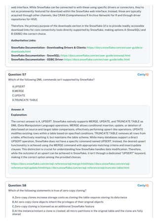 web interface. While Snowflake can be connected to with these using specific drivers or connectors, they're
not as prominently featured for download within the Snowflake web interface. Instead, those are typically
acquired through other channels, like CRAN (Comprehensive R Archive Network) for R and through driver
repositories for HIVE.
Therefore, the primary purpose of the downloads section in the Snowflake UI is to provide readily accessible
download links for core connectivity tools directly supported by Snowflake, making options A (SnowSQL) and
B (ODBC) the correct choice.
Authoritative Links:
Snowflake Documentation - Downloading Drivers & Clients: https://docs.snowflake.com/en/user-guide/ui-
downloads.html
Snowflake Documentation - SnowSQL: https://docs.snowflake.com/en/user-guide/snowsql.html
Snowflake Documentation - ODBC Driver: https://docs.snowflake.com/en/user-guide/odbc.html
Which of the following DML commands isn't supported by Snowflake?
A.UPSERT
B.MERGE
C.UPDATE
D.TRUNCATE TABLE
Answer: A
Explanation:
The correct answer is A, UPSERT. Snowflake natively supports MERGE, UPDATE, and TRUNCATE TABLE as
DML (Data Manipulation Language) operations. MERGE allows conditional insertion, update, or deletion of
data based on source and target table comparisons, effectively performing upsert-like operations. UPDATE
modifies existing rows within a table based on specified conditions. TRUNCATE TABLE removes all rows from
a table, effectively resetting it, but maintains the table schema. While many databases support a direct
UPSERT operation, Snowflake does not have a specific command named UPSERT. Instead, the desired upsert
functionality is achieved using the MERGE command with appropriate matching criteria and insert/update
clauses. This distinction is crucial for understanding how Snowflake handles data modification. Therefore,
while the outcome of an upsert can be achieved in Snowflake, it isn't through a dedicated "UPSERT" keyword,
making it the correct option among the provided choices.
https://docs.snowflake.com/en/sql-reference/sql/merge.htmlhttps://docs.snowflake.com/en/sql-
reference/sql/update.htmlhttps://docs.snowflake.com/en/sql-reference/sql/truncate-table.html
Which of the following statements is true of zero-copy cloning?
A.Zero-copy clones increase storage costs as cloning the table requires storing its data twice
B.All zero-copy clone objects inherit the privileges of their original objects
C.Zero-copy cloning is licensed as an additional Snowflake feature
D.At the instance/instant a clone is created, all micro-partitions in the original table and the clone are fully
shared
Question: 57 CertyIQ
Question: 58 CertyIQ
 