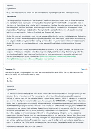 Answer: D
Explanation:
Okay, let's break down why option D is the correct answer regarding Snowflake's zero-copy cloning.
Justification:
Zero-copy cloning in Snowflake is a metadata-only operation. When you clone a table, schema, or database,
you are not physically copying the underlying data files (micro-partitions). Instead, a new object is created
that points to the existing data. Initially, both the source and the clone share the same micro-partitions. At the
precise moment the clone is created, both the original object and the clone have full access to the same
physical data. Any changes made to either the original or the clone after that point will result in new micro-
partitions being created for that specific object, and thus data will diverge.
Option A is incorrect because zero-copy cloning is designed to minimize storage costs by avoiding duplication.
Option B is incorrect; while objects generally inherit privileges from their parent, these are not automatically
and fully inherited in every case and the cloning operation does not guarantee inheritance of all permissions.
Option C is incorrect as zero-copy cloning is a core feature of Snowflake and not an additional licensed
feature.
Essentially, zero-copy cloning leverages Snowflake’s architecture to be highly efficient. The clone acts as a
snapshot of the source data at the time of cloning, without physically duplicating the underlying data. This
functionality allows for rapid creation of development or testing environments or creating backups with
virtually no storage cost for the clone initially.https://docs.snowflake.com/en/user-guide/tables-
cloning.htmlhttps://www.snowflake.com/blog/zero-copy-cloning/
True or False: When a user creates a role, they are initially assigned ownership of the role and they maintain
ownership until it is transferred to another user.
A.True
B.False
Answer: B
Explanation:
The statement is false. In Snowflake, while a user who creates a role initially has the privilege to manage that
role, they do not inherently own it. The ownership of a role in Snowflake, like other securable objects, is
granted to the role itself, not the user who created it. When a user creates a role (e.g., via CREATE ROLE), that
role becomes the object owner and not the user. The user gains the OWNERSHIP privilege on that role, which
allows them to perform all operations on it, including granting privileges to other roles/users and transferring
the OWNERSHIP privilege to another role. If the user, who has the OWNERSHIP privilege grants OWNERSHIP
to another role and revokes their privilege, they no longer have the right to manage the role. This is a critical
distinction in Snowflake's security model: it employs role-based access control (RBAC). Ownership in
Snowflake is about control and is assigned directly to roles, emphasizing delegation and access control
management via roles. The user does not maintain ownership until it is transferred; the role does. The original
creator can relinquish or lose their ownership privileges, and they will no longer be able to modify or drop the
role without explicit permission. This separation ensures security and prevents unintentional loss of control
over critical objects. The OWNERSHIP privilege can be transferred via the GRANT OWNERSHIP command.
Relevant documentation links to further research:
Question: 59 CertyIQ
 