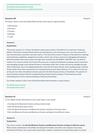 Snowflake Documentation on Access Control
Snowflake Documentation on Roles
Snowflake Documentation on Object Ownership
The Query History in the Snowflake Web Interface (UI) is kept for approximately:
A.60 minutes
B.24 hours
C.14 days
D.30 days
E.1 year
Answer: C
Explanation:
The correct answer is C, 14 days. Snowflake retains query history in the Web UI for a period of 14 days by
default. This history includes details about executed queries, such as the query text, user who executed it,
start and end times, and other execution metrics. This time limit is a built-in feature of the platform's auditing
and monitoring capabilities, designed to provide a recent view of query activity for debugging and analysis.
While Snowflake offers query history through other methods like the QUERY_HISTORY view, the Web UI
retains it for a shorter period. The 14-day limit serves as a compromise between providing useful recent data
and managing storage costs and performance. Information older than 14 days will still be available through
other mechanisms, but is not displayed directly in the web UI's Query History. Users needing longer retention
should utilize those other mechanisms for tracking historical query data. Options A, B, D, and E are incorrect
as they do not reflect the default retention period of the Web UI query history in Snowflake. The specific 14-
day limit helps facilitate efficient troubleshooting and performance analysis. This period also avoids
overloading the UI with a massive backlog of historical information.
For further research, refer to the official Snowflake documentation on query history:
Snowflake Query History
Snowsight query history
To run a Multi-Cluster Warehouse in auto-scale mode, a user would:
A.Configure the Maximum Clusters setting to Auto-Scale
B.Set the Warehouse type to Auto
C.Set the Minimum Clusters and Maximum Clusters settings to the same value
D.Set the Minimum Clusters and Maximum Clusters settings to the different values
Answer: D
Explanation:
The correct answer is D. Set the Minimum Clusters and Maximum Clusters settings to different values.
Multi-cluster warehouses in Snowflake are designed to handle concurrent user requests and varying
workloads efficiently. Auto-scale mode, specifically, enables a warehouse to dynamically adjust its cluster
Question: 60 CertyIQ
Question: 61 CertyIQ
 