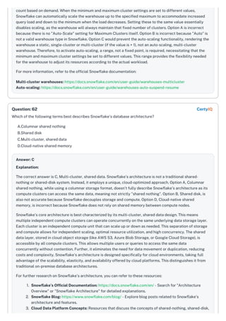 count based on demand. When the minimum and maximum cluster settings are set to different values,
Snowflake can automatically scale the warehouse up to the specified maximum to accommodate increased
query load and down to the minimum when the load decreases. Setting these to the same value essentially
disables scaling, as the warehouse will always maintain that fixed number of clusters. Option A is incorrect
because there is no "Auto-Scale" setting for Maximum Clusters itself. Option B is incorrect because "Auto" is
not a valid warehouse type in Snowflake. Option C would prevent the auto-scaling functionality, rendering the
warehouse a static, single-cluster or multi-cluster (if the value is > 1), not an auto-scaling, multi-cluster
warehouse. Therefore, to activate auto-scaling, a range, not a fixed point, is required, necessitating that the
minimum and maximum cluster settings be set to different values. This range provides the flexibility needed
for the warehouse to adjust its resources according to the actual workload.
For more information, refer to the official Snowflake documentation:
Multi-cluster warehouses: https://docs.snowflake.com/en/user-guide/warehouses-multicluster
Auto-scaling: https://docs.snowflake.com/en/user-guide/warehouses-auto-suspend-resume
Which of the following terms best describes Snowflake's database architecture?
A.Columnar shared nothing
B.Shared disk
C.Multi-cluster, shared data
D.Cloud-native shared memory
Answer: C
Explanation:
The correct answer is C, Multi-cluster, shared data. Snowflake's architecture is not a traditional shared-
nothing or shared-disk system. Instead, it employs a unique, cloud-optimized approach. Option A, Columnar
shared nothing, while using a columnar storage format, doesn't fully describe Snowflake's architecture as its
compute clusters can access the same data, meaning not strictly "shared nothing". Option B, Shared disk, is
also not accurate because Snowflake decouples storage and compute. Option D, Cloud-native shared
memory, is incorrect because Snowflake does not rely on shared memory between compute nodes.
Snowflake's core architecture is best characterized by its multi-cluster, shared data design. This means
multiple independent compute clusters can operate concurrently on the same underlying data storage layer.
Each cluster is an independent compute unit that can scale up or down as needed. This separation of storage
and compute allows for independent scaling, optimal resource utilization, and high concurrency. The shared
data layer, stored in cloud object storage (like AWS S3, Azure Blob Storage, or Google Cloud Storage), is
accessible by all compute clusters. This allows multiple users or queries to access the same data
concurrently without contention. Further, it eliminates the need for data movement or duplication, reducing
costs and complexity. Snowflake's architecture is designed specifically for cloud environments, taking full
advantage of the scalability, elasticity, and availability offered by cloud platforms. This distinguishes it from
traditional on-premise database architectures.
For further research on Snowflake's architecture, you can refer to these resources:
1. Snowflake's Official Documentation: https://docs.snowflake.com/en/ - Search for "Architecture
Overview" or "Snowflake Architecture" for detailed explanations.
2. Snowflake Blog: https://www.snowflake.com/blog/ - Explore blog posts related to Snowflake's
architecture and features.
3. Cloud Data Platform Concepts: Resources that discuss the concepts of shared-nothing, shared-disk,
Question: 62 CertyIQ
 