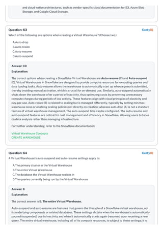 and cloud-native architectures, such as vendor-specific cloud documentation for S3, Azure Blob
Storage, and Google Cloud Storage.
Which of the following are options when creating a Virtual Warehouse? (Choose two.)
A.Auto-drop
B.Auto-resize
C.Auto-resume
D.Auto-suspend
Answer: CD
Explanation:
The correct options when creating a Snowflake Virtual Warehouse are Auto-resume (C) and Auto-suspend
(D). Virtual Warehouses in Snowflake are designed to provide compute resources for executing queries and
data loading tasks. Auto-resume allows the warehouse to automatically start up when a query is submitted,
thereby avoiding manual activation, which is crucial for on-demand use. Similarly, auto-suspend automatically
shuts down the warehouse after a period of inactivity, thus optimizing costs by preventing unnecessary
compute charges during periods of low activity. These features align with cloud principles of elasticity and
pay-per-use. Auto-resize (B) is related to scaling but is managed differently, typically by setting min/max
warehouse sizes or enabling scaling policies not directly on creation; whereas auto-drop (A) is not a standard
feature of virtual warehouse management. The auto-suspend time can be configured. The auto-resume and
auto-suspend features are critical for cost management and efficiency in Snowflake, allowing users to focus
on data analysis rather than managing infrastructure.
For further understanding, refer to the Snowflake documentation:
Virtual Warehouse Concepts
CREATE WAREHOUSE
A Virtual Warehouse's auto-suspend and auto-resume settings apply to:
A.The primary cluster in the Virtual Warehouse
B.The entire Virtual Warehouse
C.The database the Virtual Warehouse resides in
D.The queries currently being run by the Virtual Warehouse
Answer: B
Explanation:
The correct answer is B. The entire Virtual Warehouse.
Auto-suspend and auto-resume are features that govern the lifecycle of a Snowflake virtual warehouse, not
its underlying components or related databases. These settings dictate when the warehouse is automatically
paused (suspended) due to inactivity and when it automatically starts again (resumes) upon receiving a new
query. The entire virtual warehouse, including all of its compute resources, is subject to these settings; it is
Question: 63 CertyIQ
Question: 64 CertyIQ
 