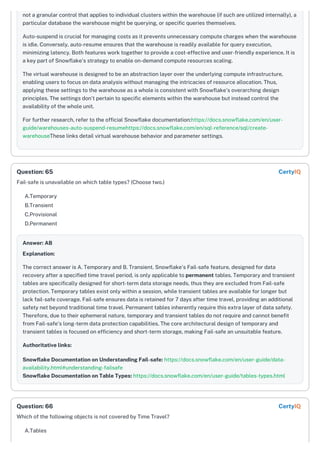 not a granular control that applies to individual clusters within the warehouse (if such are utilized internally), a
particular database the warehouse might be querying, or specific queries themselves.
Auto-suspend is crucial for managing costs as it prevents unnecessary compute charges when the warehouse
is idle. Conversely, auto-resume ensures that the warehouse is readily available for query execution,
minimizing latency. Both features work together to provide a cost-effective and user-friendly experience. It is
a key part of Snowflake's strategy to enable on-demand compute resources scaling.
The virtual warehouse is designed to be an abstraction layer over the underlying compute infrastructure,
enabling users to focus on data analysis without managing the intricacies of resource allocation. Thus,
applying these settings to the warehouse as a whole is consistent with Snowflake's overarching design
principles. The settings don't pertain to specific elements within the warehouse but instead control the
availability of the whole unit.
For further research, refer to the official Snowflake documentation:https://docs.snowflake.com/en/user-
guide/warehouses-auto-suspend-resumehttps://docs.snowflake.com/en/sql-reference/sql/create-
warehouseThese links detail virtual warehouse behavior and parameter settings.
Fail-safe is unavailable on which table types? (Choose two.)
A.Temporary
B.Transient
C.Provisional
D.Permanent
Answer: AB
Explanation:
The correct answer is A. Temporary and B. Transient. Snowflake's Fail-safe feature, designed for data
recovery after a specified time travel period, is only applicable to permanent tables. Temporary and transient
tables are specifically designed for short-term data storage needs, thus they are excluded from Fail-safe
protection. Temporary tables exist only within a session, while transient tables are available for longer but
lack fail-safe coverage. Fail-safe ensures data is retained for 7 days after time travel, providing an additional
safety net beyond traditional time travel. Permanent tables inherently require this extra layer of data safety.
Therefore, due to their ephemeral nature, temporary and transient tables do not require and cannot benefit
from Fail-safe's long-term data protection capabilities. The core architectural design of temporary and
transient tables is focused on efficiency and short-term storage, making Fail-safe an unsuitable feature.
Authoritative links:
Snowflake Documentation on Understanding Fail-safe: https://docs.snowflake.com/en/user-guide/data-
availability.html#understanding-failsafe
Snowflake Documentation on Table Types: https://docs.snowflake.com/en/user-guide/tables-types.html
Which of the following objects is not covered by Time Travel?
A.Tables
Question: 65 CertyIQ
Question: 66 CertyIQ
 