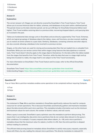 B.Schemas
C.Databases
D.Stages
Answer: D
Explanation:
The correct answer is D. Stages are not directly covered by Snowflake's Time Travel feature. Time Travel
allows you to access historical data for tables, schemas, and databases at any point within a defined period.
This period, known as the data retention period, can be up to 90 days for Snowflake Enterprise Edition (and
higher). Time Travel enables restoring data to a previous state, recovering dropped objects, and querying data
as it existed in the past.
Tables are fundamental data storage units in Snowflake and are directly supported by Time Travel. Schemas,
which are logical groupings of database objects like tables, views, and functions, are also covered, enabling
you to restore an entire schema to a past state. Similarly, Databases, containing schemas and other objects,
are also covered, allowing a database to be reverted to a previous version.
Stages, on the other hand, are used for storing and accessing data files that are loaded into or unloaded from
Snowflake. While you can version control files within stages using features like data pipelines or external
tools, Time Travel doesn't directly apply to the stage objects themselves. It's the data within the tables loaded
from the stages that benefits from Time Travel. Therefore, while the data that was in a stage might end up
being time traveled in a table, the stage itself is not subject to the Time Travel functionality.
For more information on Snowflake's Time Travel feature and its scope, refer to the official Snowflake
documentation:
Snowflake Time Travel: https://docs.snowflake.com/en/user-guide/data-time-travel.html
Understanding Stages: https://docs.snowflake.com/en/user-guide/data-load-overview.html#stages
True or False: Micro-partition metadata enables some operations to be completed without requiring Compute.
A.True
B.False
Answer: A
Explanation:
The statement is True. Micro-partition metadata in Snowflake significantly reduces the need for compute
resources for certain operations. This is because Snowflake automatically gathers and maintains metadata
about the data stored within each micro-partition. This metadata includes information such as the minimum
and maximum values for each column, the number of distinct values, and null counts.
When a query is executed, Snowflake's query optimizer uses this metadata to perform data pruning. This
means that it can intelligently skip entire micro-partitions that do not contain data relevant to the query’s
filter conditions. For example, if a query requests data where column_A > 100, and a micro-partition's
metadata shows that the maximum value for column_A within it is 50, then the entire partition is skipped
without reading its contents.
This efficient data pruning based on metadata allows Snowflake to satisfy many query requests, especially
those with filters, by only reading the relevant micro-partitions. This directly translates to reduced I/O
Question: 67 CertyIQ
 